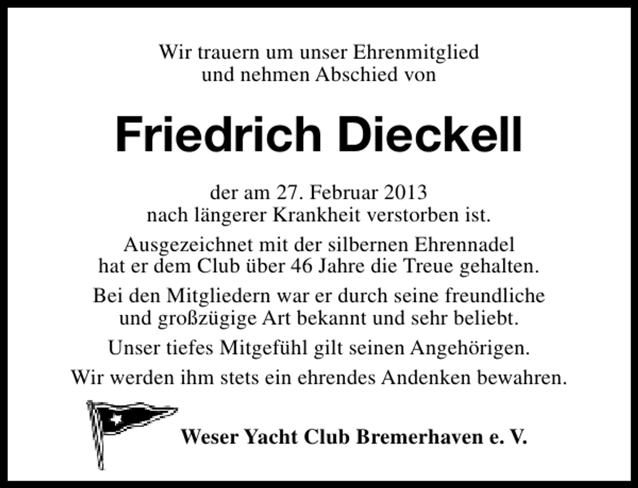 <p>Wir trauern um unser Ehrenmitglied<br />und nehmen Abschied von</p><p>Friedrich Dieckell<br />der am 27. Februar 2013<br />nach längerer Krankheit verstorben ist.<br />Ausgezeichnet mit der silbernen Ehrennadel<br />hat er dem Club über 46 Jahre die Treue gehalten.<br />Bei den Mitgliedern war er durch seine freundliche<br />und großzügige Art bekannt und sehr beliebt.<br />Unser tiefes Mitgefühl gilt seinen Angehörigen.<br />Wir werden ihm stets ein ehrendes Andenken bewahren.<br />Weser Yacht Club Bremerhaven e. V.</p>