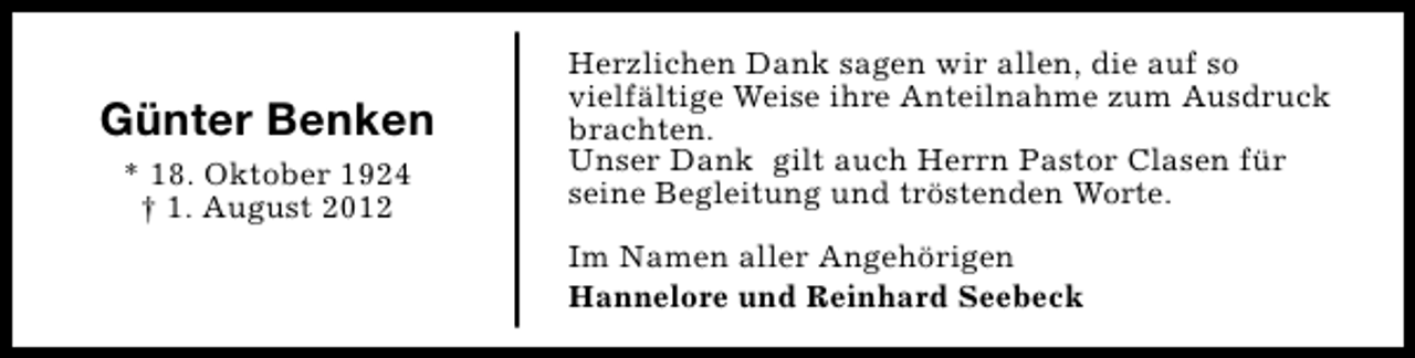<p>Günter Benken<br />* 18. Oktober 1924<br />† 1. August 2012</p><p>Herzlichen Dank sagen wir allen, die auf so<br />vielfältige Weise ihre Anteilnahme zum Ausdruck<br />brachten.<br />Unser Dank gilt auch Herrn Pastor Clasen für<br />seine Begleitung und tröstenden Worte.<br />Im Namen aller Angehörigen<br />Hannelore und Reinhard Seebeck</p>