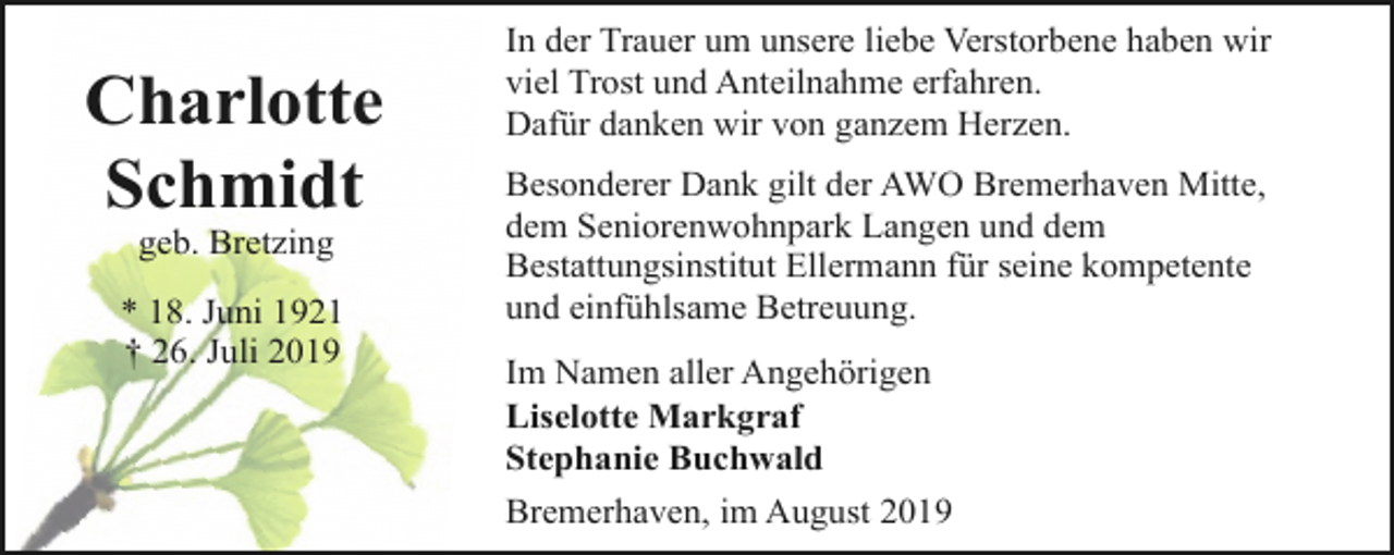 <p>Charlotte<br />Schmidt<br />geb. Bretzing</p><p>* 18. Juni 1921<br />† 26. Juli 2019</p><p>In der Trauer um unsere liebe Verstorbene haben wir<br />viel Trost und Anteilnahme erfahren.<br />Dafür danken wir von ganzem Herzen.<br />Besonderer Dank gilt der AWO Bremerhaven Mitte,<br />dem Seniorenwohnpark Langen und dem<br />Bestattungsinstitut Ellermann für seine kompetente<br />und einfühlsame Betreuung.<br />Im Namen aller Angehörigen<br />Liselotte Markgraf<br />Stephanie Buchwald<br />Bremerhaven, im August 2019</p>