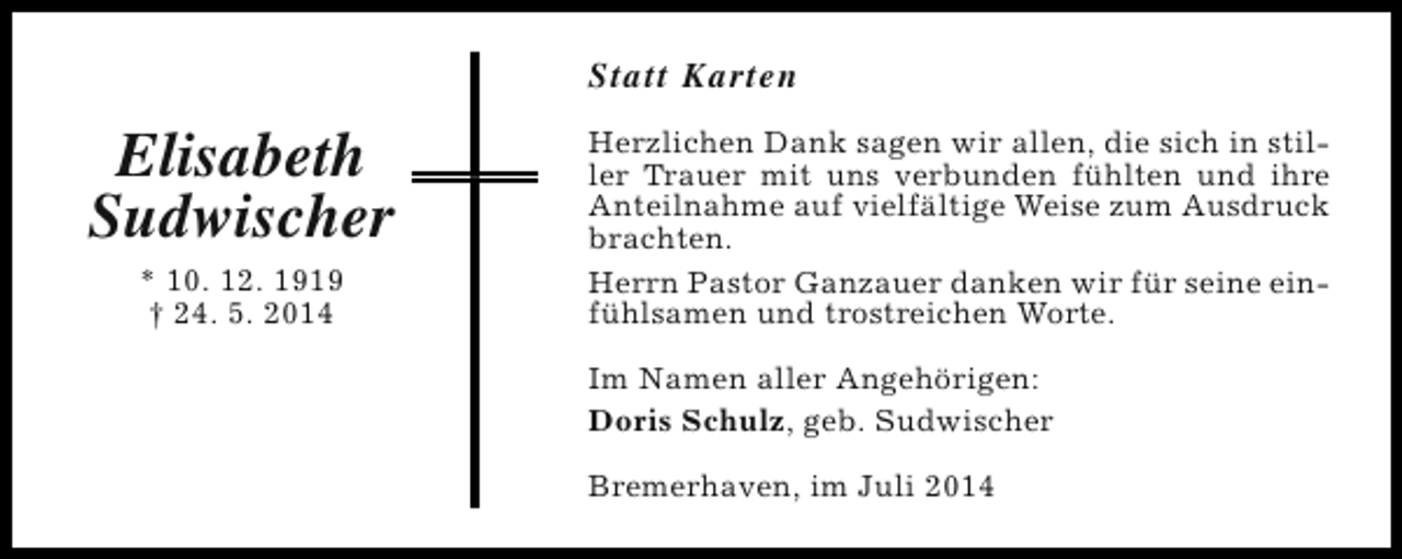 <p>Statt Karten</p><p>Elisabeth<br />Sudwischer<br />* 10. 12. 1919<br />† 24. 5. 2014</p><p>Herzlichen Dank sagen wir allen, die sich in stiller Trauer mit uns verbunden fühlten und ihre<br />Anteilnahme auf vielfältige Weise zum Ausdruck<br />brachten.<br />Herrn Pastor Ganzauer danken wir für seine einfühlsamen und trostreichen Worte.<br />Im Namen aller Angehörigen:<br />Doris Schulz, geb. Sudwischer<br />Bremerhaven, im Juli 2014</p>