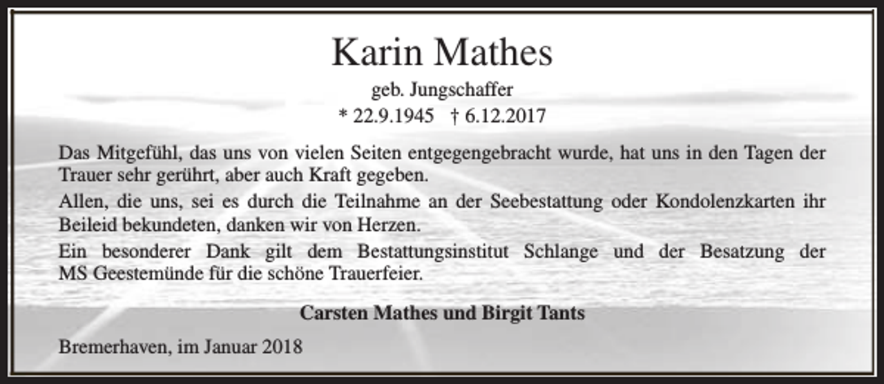 <p>Karin Mathes<br />geb. Jungschaffer<br />* 22.9.1945 † 6.12.2017</p><p>Das Mitgefühl, das uns von vielen Seiten entgegengebracht wurde, hat uns in den Tagen der<br />Trauer sehr gerührt, aber auch Kraft gegeben.<br />Allen, die uns, sei es durch die Teilnahme an der Seebestattung oder Kondolenzkarten ihr<br />Beileid bekundeten, danken wir von Herzen.<br />Ein besonderer Dank gilt dem Bestattungsinstitut Schlange und der Besatzung der<br />MS Geestemünde für die schöne Trauerfeier.<br />Carsten Mathes und Birgit Tants<br />Bremerhaven, im Januar 2018</p>
