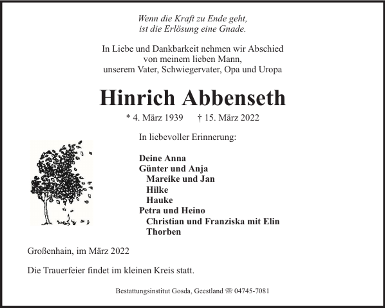 <p>Wenn die Kraft zu Ende geht,<br />ist die Erlösung eine Gnade.<br />In Liebe und Dankbarkeit nehmen wir Abschied<br />von meinem lieben Mann,<br />unserem Vater, Schwiegervater, Opa und Uropa</p><p>Hinrich Abbenseth<br />* 4. März 1939</p><p>† 15. März 2022</p><p>In liebevoller Erinnerung:<br />Deine Anna<br />Günter und Anja<br />Mareike und Jan<br />Hilke<br />Hauke<br />Petra und Heino<br />Christian und Franziska mit Elin<br />Thorben<br />Großenhain, im März 2022<br />Die Trauerfeier findet im kleinen Kreis statt.<br />Bestattungsinstitut Gosda, Geestland</p><p>04745-7081</p>