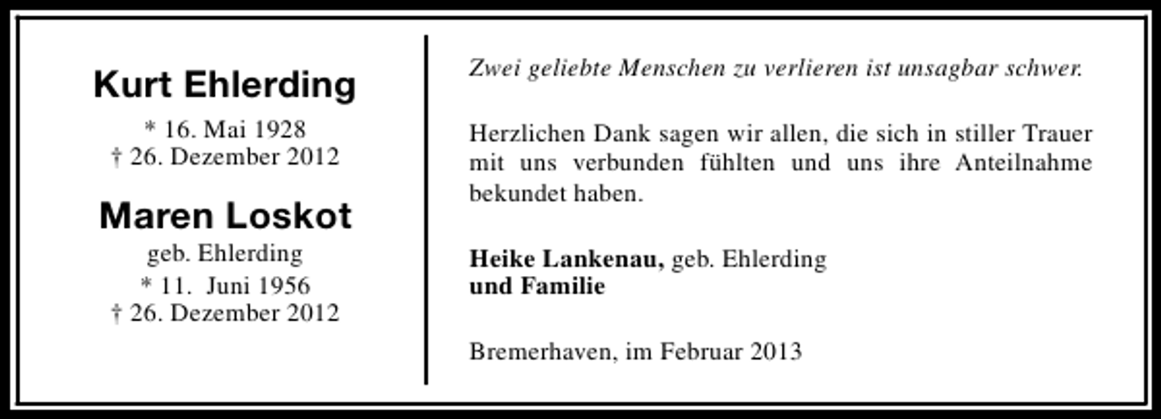 <p>Kurt Ehlerding</p><p>Zwei geliebte Menschen zu verlieren ist unsagbar schwer.</p><p>* 16. Mai 1928<br />† 26. Dezember 2012</p><p>Herzlichen Dank sagen wir allen, die sich in stiller Trauer<br />mit uns verbunden fühlten und uns ihre Anteilnahme<br />bekundet haben.</p><p>Maren Loskot<br />geb. Ehlerding<br />* 11. Juni 1956<br />† 26. Dezember 2012</p><p>Heike Lankenau, geb. Ehlerding<br />und Familie<br />Bremerhaven, im Februar 2013</p>