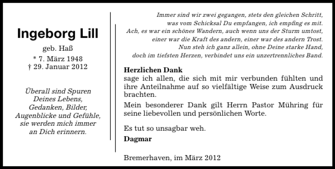 <p>Ingeborg Lill<br />geb. Haß<br />* 7. März 1948<br />† 29. Januar 2012</p>
<p>Überall sind Spuren<br />Deines Lebens,<br />Gedanken, Bilder,<br />Augenblicke und Gefühle,<br />sie werden mich immer<br />an Dich erinnern.</p>
<p>Immer sind wir zwei gegangen, stets den gleichen Schritt,<br />was vom Schicksal Du empfangen, ich empﬁng es mit.<br />Ach, es war ein schönes Wandern, auch wenn uns der Sturm umtost,<br />einer war die Kraft des andern, einer war des andern Trost.<br />Nun steh ich ganz allein, ohne Deine starke Hand,<br />doch im tiefsten Herzen, verbindet uns ein unzertrennliches Band.</p>
<p>Herzlichen Dank<br />sage ich allen, die sich mit mir verbunden fühlten und<br />ihre Anteilnahme auf so vielfältige Weise zum Ausdruck<br />brachten.<br />Mein besonderer Dank gilt Herrn Pastor Mühring für<br />seine liebevollen und persönlichen Worte.<br />Es tut so unsagbar weh.<br />Dagmar<br />Bremerhaven, im März 2012</p>