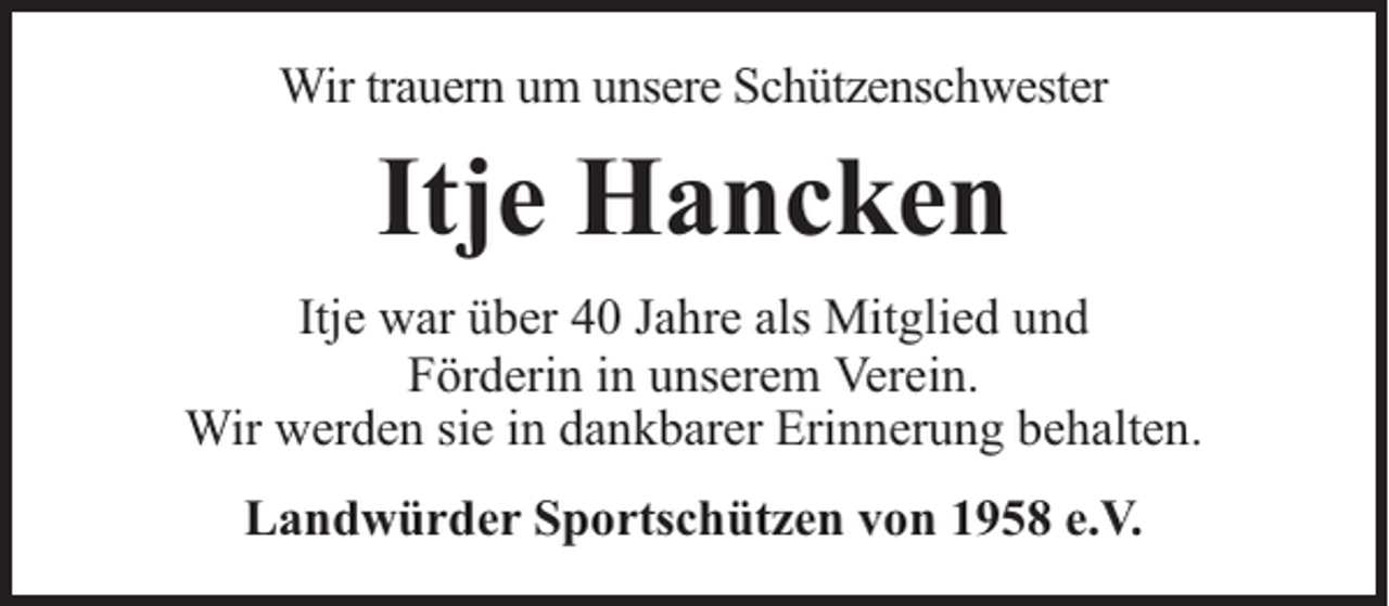 <p>Wir trauern um unsere Schützenschwester</p><p>Itje Hancken<br />Itje war über 40 Jahre als Mitglied und<br />Förderin in unserem Verein.<br />Wir werden sie in dankbarer Erinnerung behalten.<br />Landwürder Sportschützen von 1958 e.V.</p>