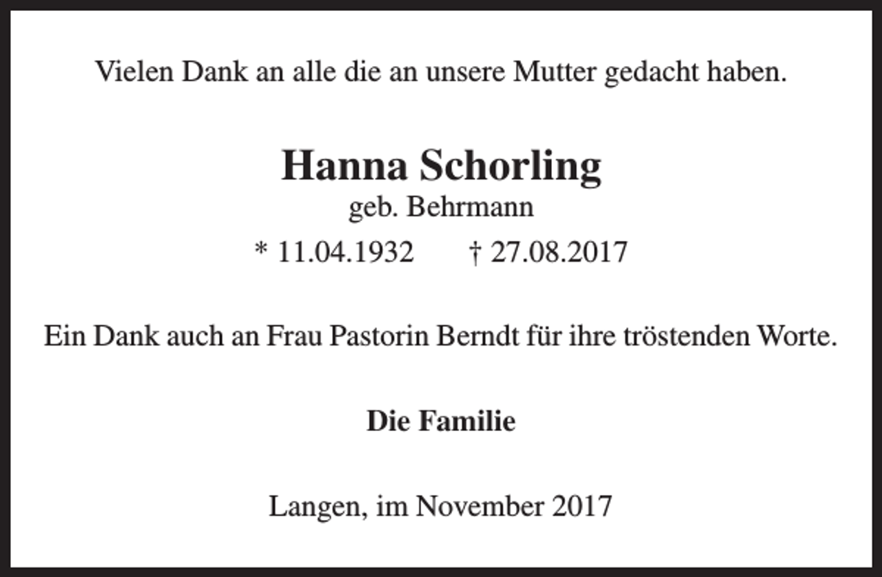 <p>Vielen Dank an alle die an unsere Mutter gedacht haben.</p><p>Hanna Schorling</p><p>geb. Behrmann<br />* 11.04.1932<br />† 27.08.2017<br />Ein Dank auch an Frau Pastorin Berndt für ihre tröstenden Worte.<br />Die Familie<br />Langen, im November 2017</p>