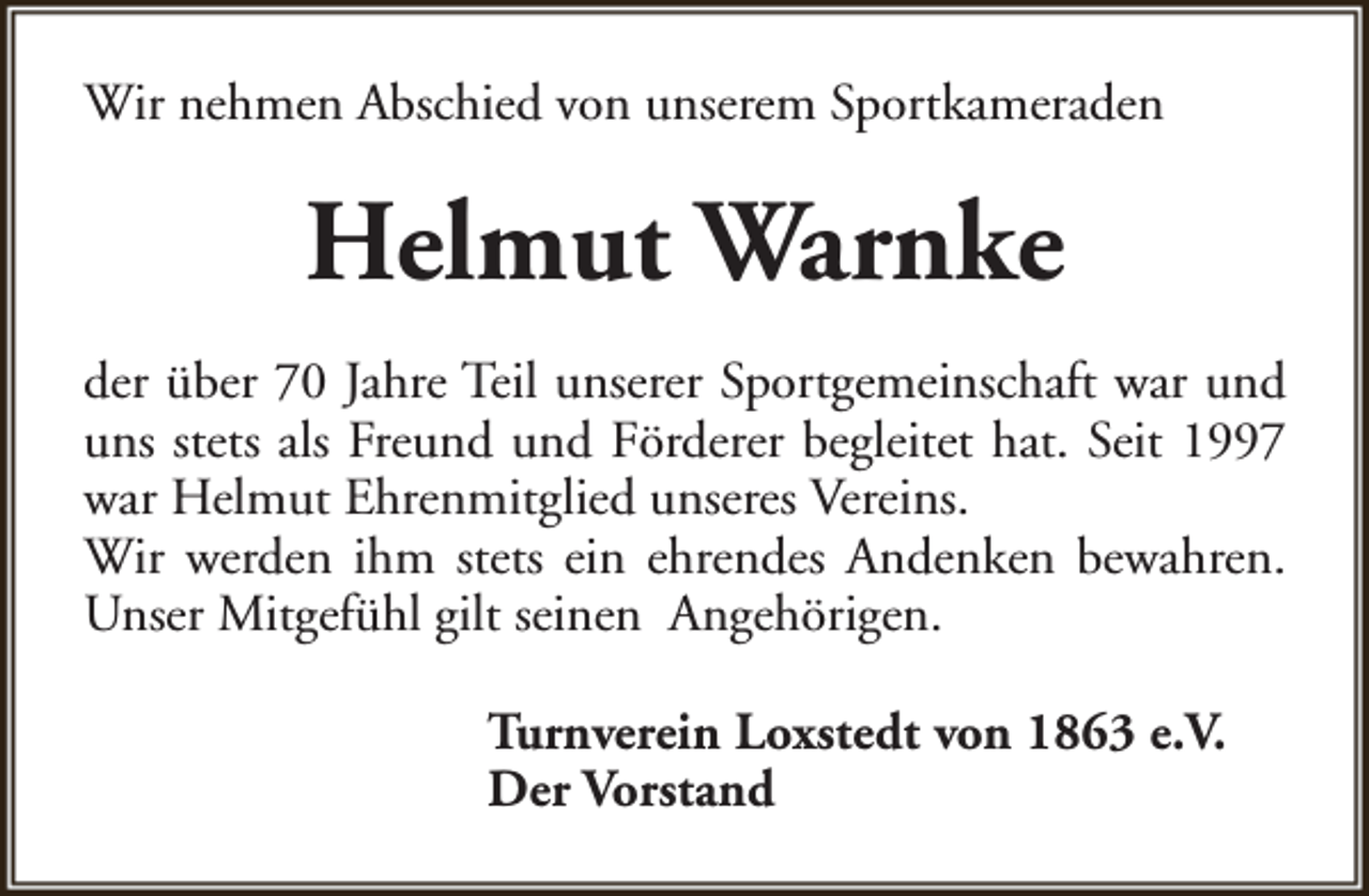 <p>Wir nehmen Abschied von unserem Sportkameraden</p><p>Helmut Warnke<br />der über 70 Jahre Teil unserer Sportgemeinschaft war und<br />uns stets als Freund und Förderer begleitet hat. Seit 1997<br />war Helmut Ehrenmitglied unseres Vereins.<br />Wir werden ihm stets ein ehrendes Andenken bewahren.<br />Unser Mitgefühl gilt seinen Angehörigen.<br />Turnverein Loxstedt von 1863 e.V.<br />Der Vorstand</p>