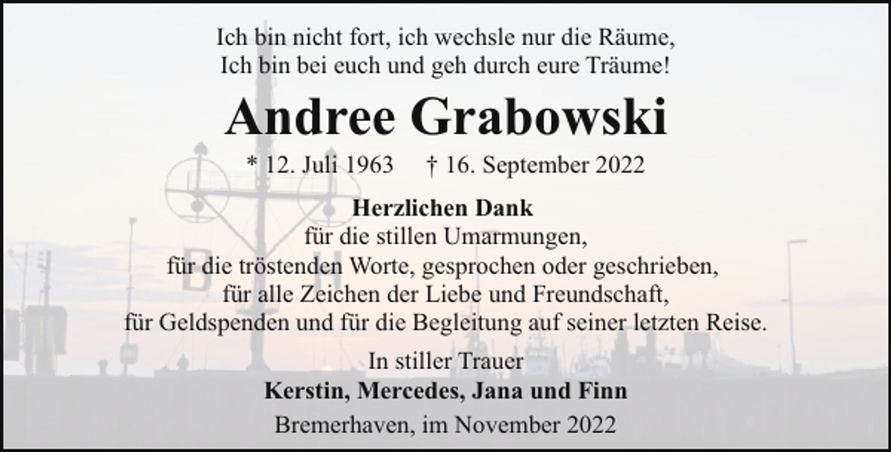 <p>Ich bin nicht fort, ich wechsle nur die Räume,<br />Ich bin bei euch und geh durch eure Träume!</p><p>Andree Grabowski<br />* 12. Juli 1963</p><p>† 16. September 2022</p><p>Herzlichen Dank<br />für die stillen Umarmungen,<br />für die tröstenden Worte, gesprochen oder geschrieben,<br />für alle Zeichen der Liebe und Freundschaft,<br />für Geldspenden und für die Begleitung auf seiner letzten Reise.<br />In stiller Trauer<br />Kerstin, Mercedes, Jana und Finn<br />Bremerhaven, im November 2022</p>