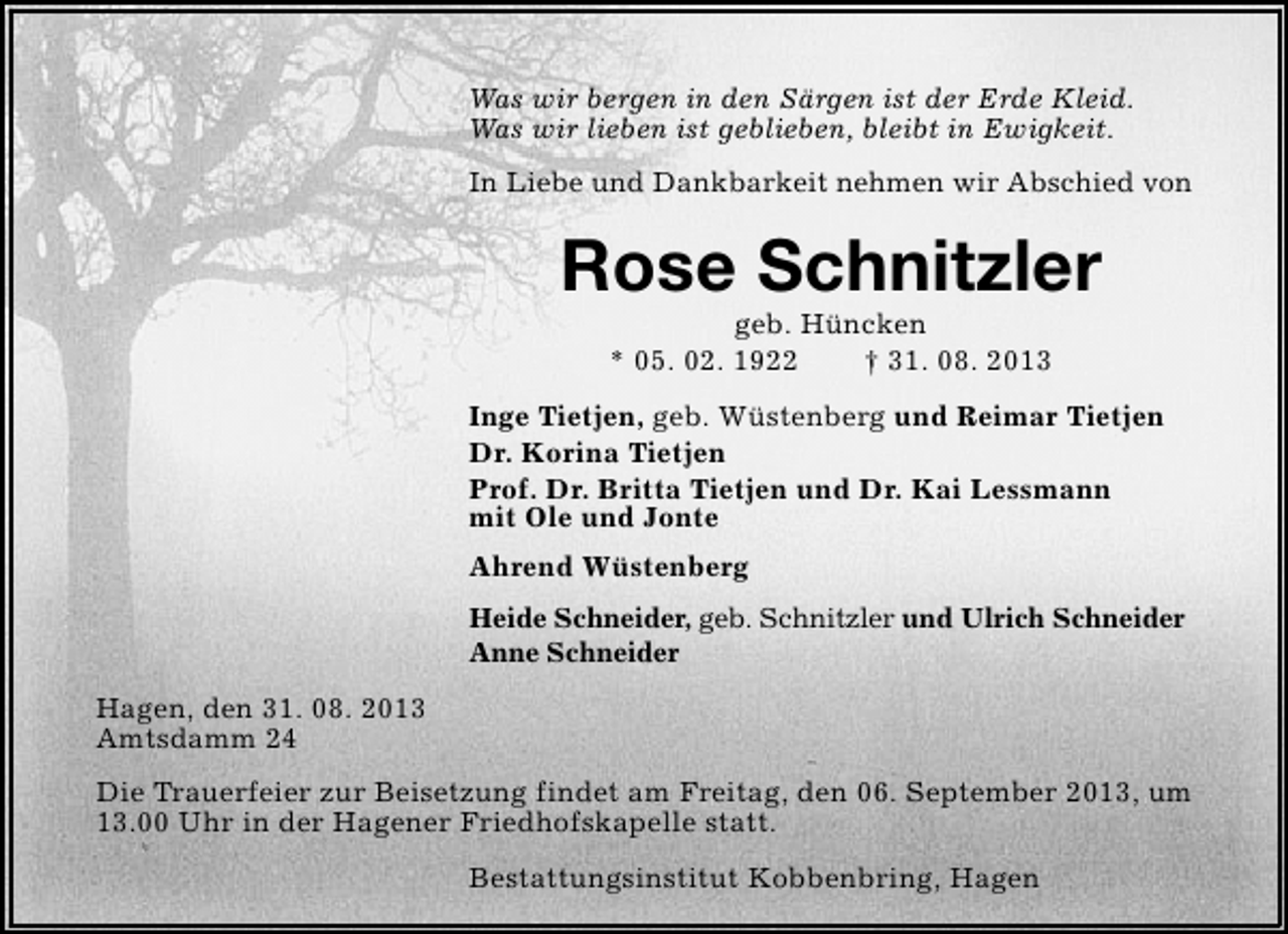 <p>Was wir bergen in den Särgen ist der Erde Kleid.<br />Was wir lieben ist geblieben, bleibt in Ewigkeit.<br />In Liebe und Dankbarkeit nehmen wir Abschied von</p><p>Rose Schnitzler<br />geb. Hüncken<br />* 05. 02. 1922<br />† 31. 08. 2013</p><p>Inge Tietjen, geb. Wüstenberg und Reimar Tietjen<br />Dr. Korina Tietjen<br />Prof. Dr. Britta Tietjen und Dr. Kai Lessmann<br />mit Ole und Jonte<br />Ahrend Wüstenberg<br />Heide Schneider, geb. Schnitzler und Ulrich Schneider<br />Anne Schneider<br />Hagen, den 31. 08. 2013<br />Amtsdamm 24<br />Die Trauerfeier zur Beisetzung findet am Freitag, den 06. September 2013, um<br />13.00 Uhr in der Hagener Friedhofskapelle statt.<br />Bestattungsinstitut Kobbenbring, Hagen</p>