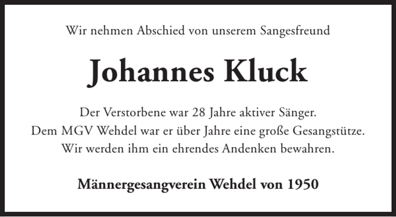 <p>Wir nehmen Abschied von unserem Sangesfreund</p><p>Johannes Kluck<br />Der Verstorbene war 28 Jahre aktiver Sänger.<br />Dem MGV Wehdel war er über Jahre eine große Gesangstütze.<br />Wir werden ihm ein ehrendes Andenken bewahren.</p><p>Männergesangverein Wehdel von 1950</p>