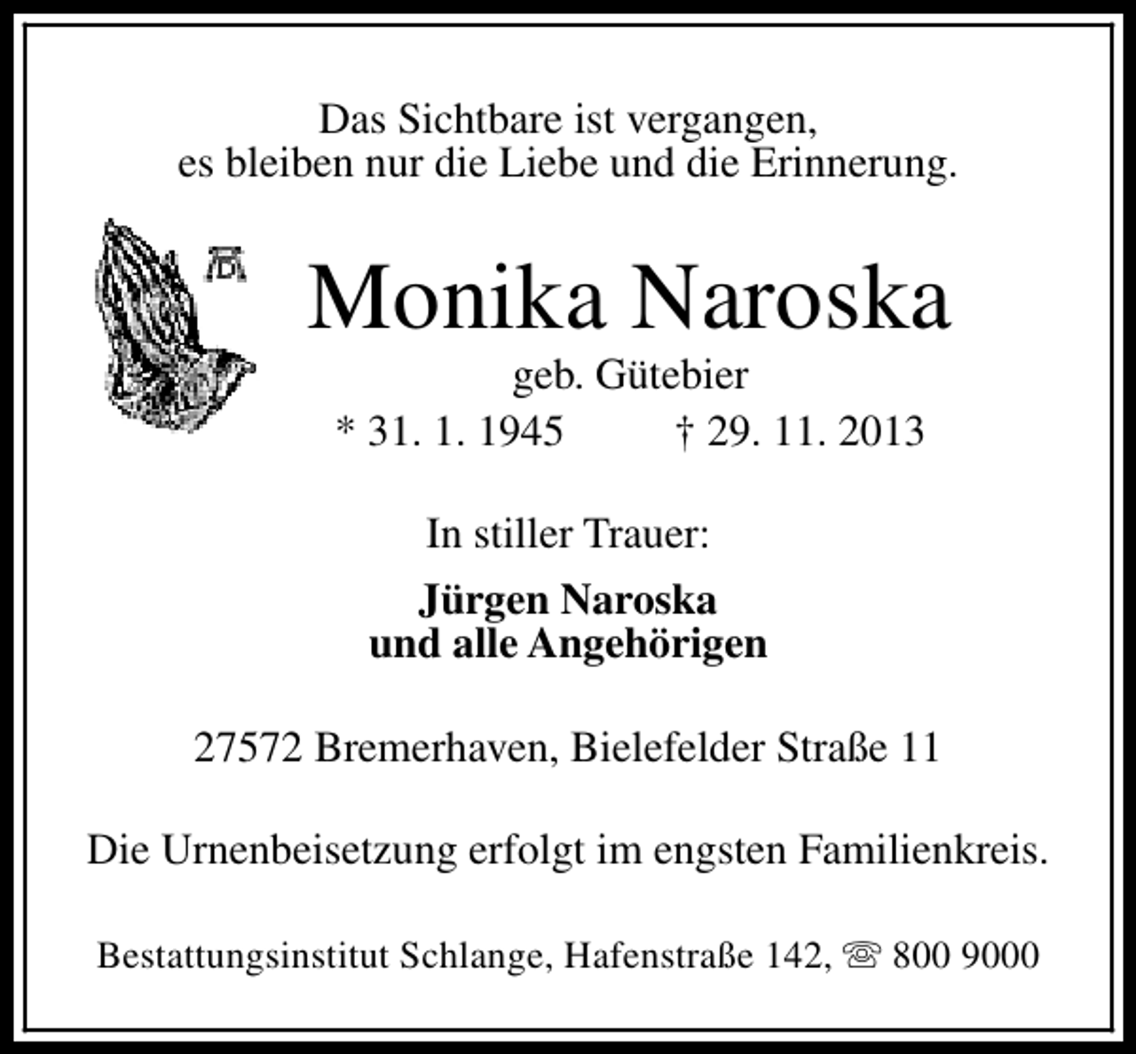 <p>Das Sichtbare ist vergangen,<br />es bleiben nur die Liebe und die Erinnerung.</p><p>Monika Naroska<br />geb. Gütebier<br />* 31. 1. 1945<br />† 29. 11. 2013<br />In stiller Trauer:<br />Jürgen Naroska<br />und alle Angehörigen<br />27572 Bremerhaven, Bielefelder Straße 11<br />Die Urnenbeisetzung erfolgt im engsten Familienkreis.<br />Bestattungsinstitut Schlange, Hafenstraße 142, s 800 9000</p>