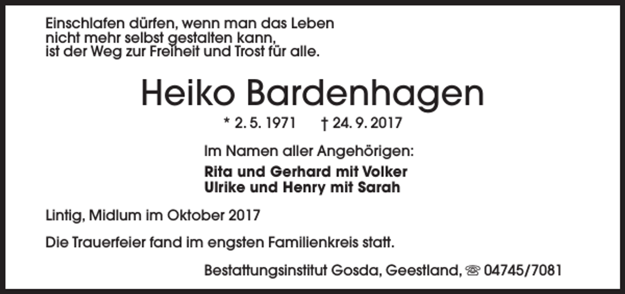 <p>Einschlafen dürfen, wenn man das Leben<br />nicht mehr selbst gestalten kann,<br />ist der Weg zur Freiheit und Trost für alle.</p><p>Heiko Bardenhagen<br />* 2. 5. 1971</p><p>† 24. 9. 2017</p><p>Im Namen aller Angehörigen:<br />Rita und Gerhard mit Volker<br />Ulrike und Henry mit Sarah<br />Lintig, Midlum im Oktober 2017<br />Die Trauerfeier fand im engsten Familienkreis statt.<br />Bestattungsinstitut Gosda, Geestland, s 04745/7081</p>
