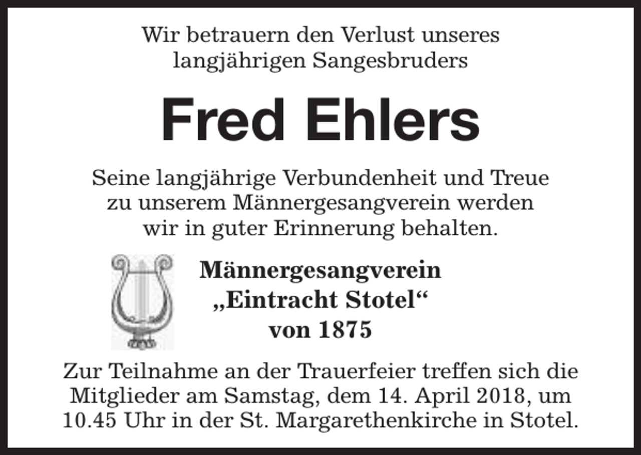 <p>Wir betrauern den Verlust unseres<br />langjährigen Sangesbruders</p><p>Fred Ehlers<br />Seine langjährige Verbundenheit und Treue<br />zu unserem Männergesangverein werden<br />wir in guter Erinnerung behalten.</p><p>Männergesangverein<br />„Eintracht Stotel“<br />von 1875<br />Zur Teilnahme an der Trauerfeier treffen sich die<br />Mitglieder am Samstag, dem 14. April 2018, um<br />10.45 Uhr in der St. Margarethenkirche in Stotel.</p>