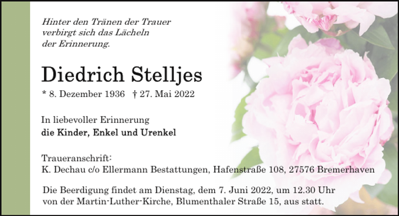 <p>Hinter den Tränen der Trauer<br />verbirgt sich das Lächeln<br />der Erinnerung.</p><p>* 8. Dezember 1936 † 27. Mai 2022<br />In liebevoller Erinnerung</p><p>Traueranschrift:<br />K. Dechau c/o Ellermann Bestattungen, Hafenstraße 108, 27576 Bremerhaven<br />Die Beerdigung findet am Dienstag, dem 7. Juni 2022, um 12.30 Uhr<br />von der Martin-Luther-Kirche, Blumenthaler Straße 15, aus statt.</p>