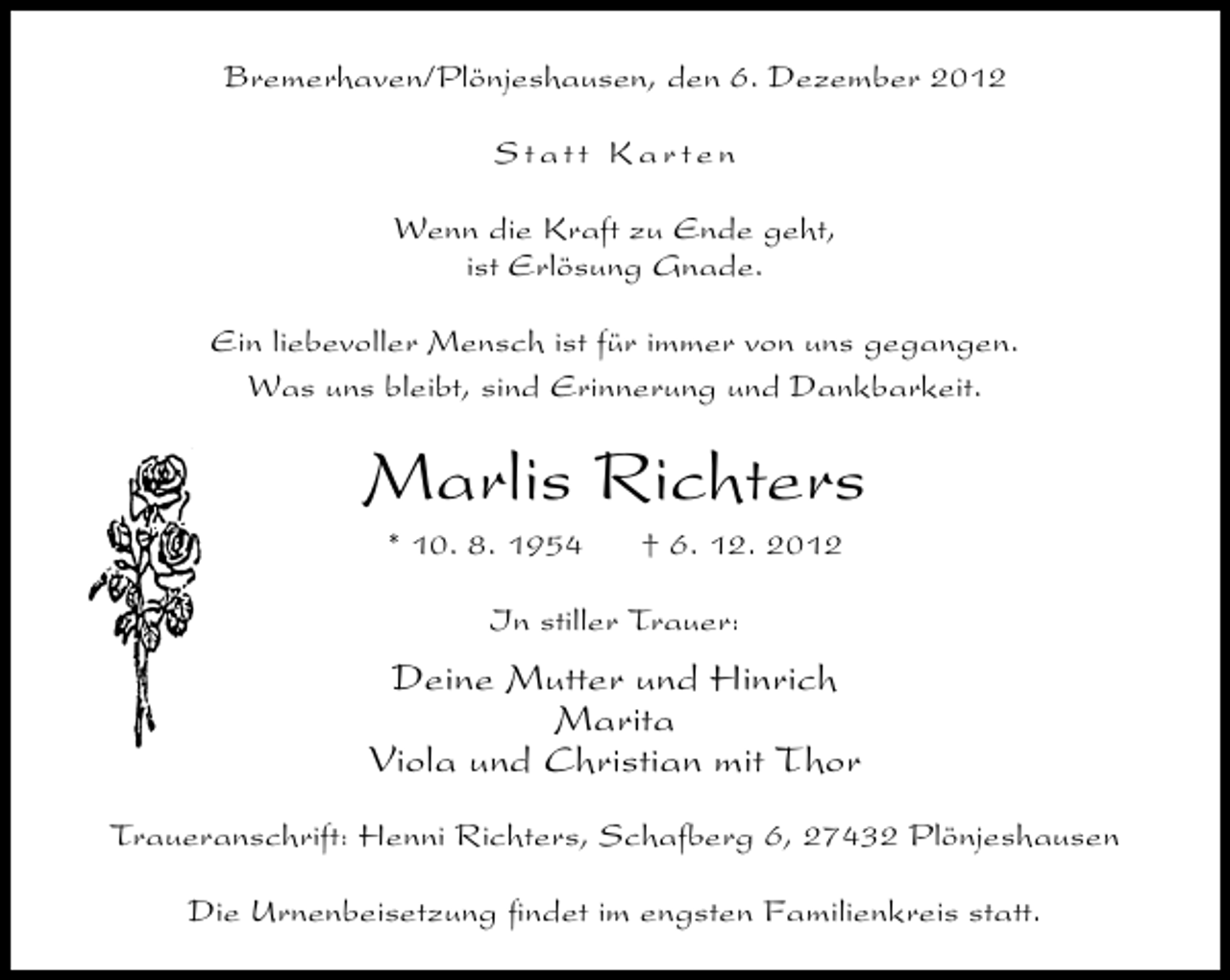 <p>Bremerhaven/Plönjeshausen, den 6. Dezember 2012<br />Statt Karten<br />Wenn die Kraft zu Ende geht,<br />ist Erlösung Gnade.<br />Ein liebevoller Mensch ist für immer von uns gegangen.<br />Was uns bleibt, sind Erinnerung und Dankbarkeit.</p><p>Marlis Richters<br />* 10. 8. 1954</p><p>† 6. 12. 2012</p><p>In stiller Trauer:</p><p>Deine Mutter und Hinrich<br />Marita<br />Viola und Christian mit Thor<br />Traueranschrift: Henni Richters, Schafberg 6, 27432 Plönjeshausen<br />Die Urnenbeisetzung ﬁndet im engsten Familienkreis statt.</p>