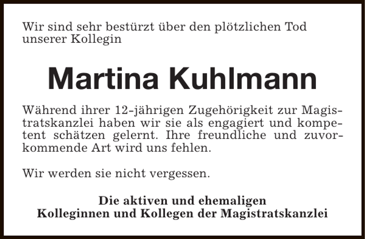 <p>Wir sind sehr bestürzt über den plötzlichen Tod<br />unserer Kollegin</p><p>Martina Kuhlmann<br />Während ihrer 12-jährigen Zugehörigkeit zur Magistratskanzlei haben wir sie als engagiert und kompetent schätzen gelernt. Ihre freundliche und zuvorkommende Art wird uns fehlen.<br />Wir werden sie nicht vergessen.<br />Die aktiven und ehemaligen<br />Kolleginnen und Kollegen der Magistratskanzlei</p>