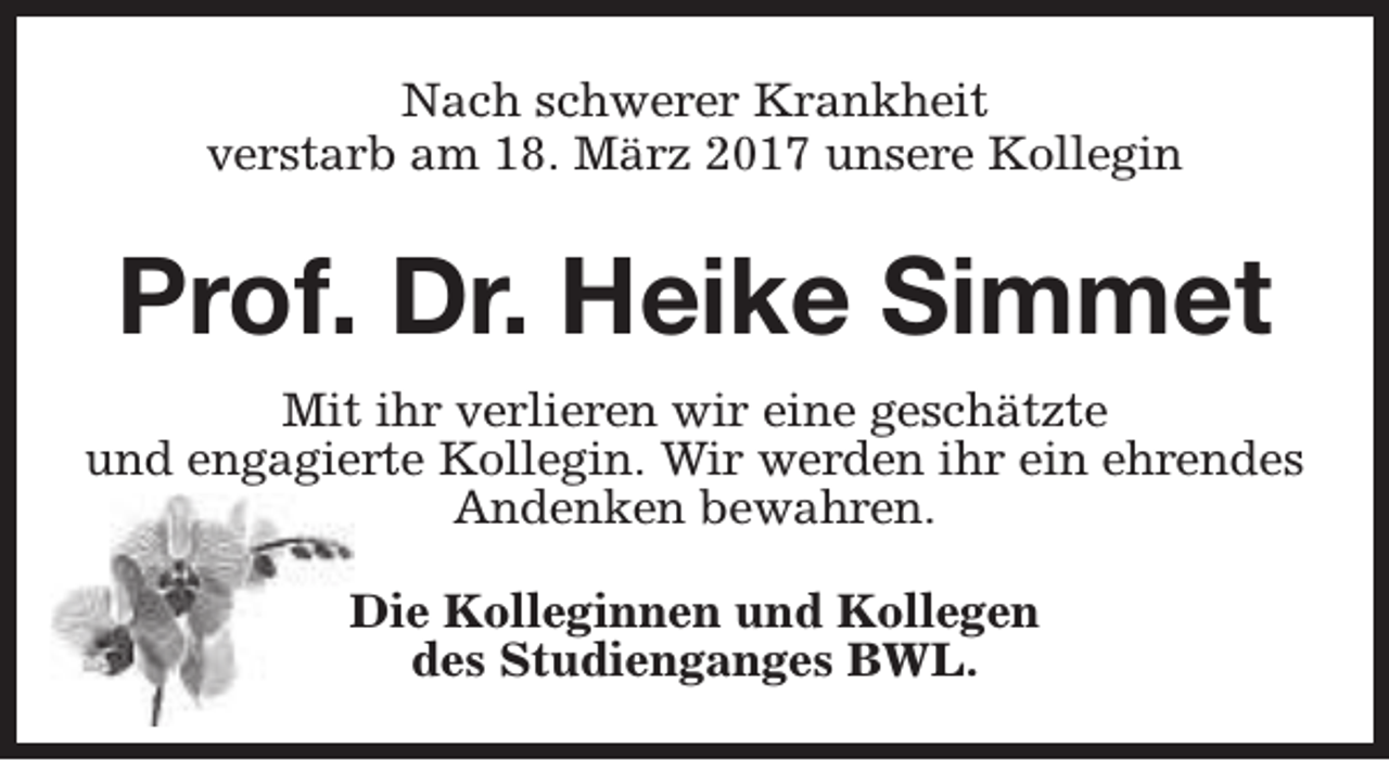 <p>Nach schwerer Krankheit<br />verstarb am 18. März 2017 unsere Kollegin</p><p>Prof. Dr. Heike Simmet<br />Mit ihr verlieren wir eine geschätzte<br />und engagierte Kollegin. Wir werden ihr ein ehrendes<br />Andenken bewahren.<br />Die Kolleginnen und Kollegen<br />des Studienganges BWL.</p>