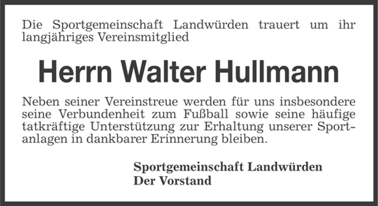 <p>Die Sportgemeinschaft Landwürden trauert um ihr<br />langjähriges Vereinsmitglied</p><p>Herrn Walter Hullmann<br />Neben seiner Vereinstreue werden für uns insbesondere<br />seine Verbundenheit zum Fußball sowie seine häufige<br />tatkräftige Unterstützung zur Erhaltung unserer Sportanlagen in dankbarer Erinnerung bleiben.<br />Sportgemeinschaft Landwürden<br />Der Vorstand</p>