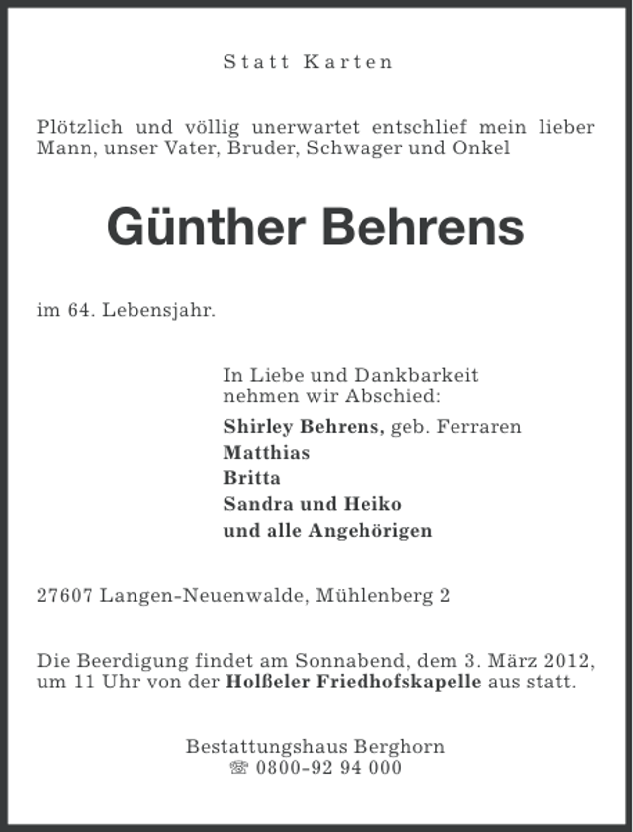 <p>Statt Karten<br />Plötzlich und völlig unerwartet entschlief mein lieber<br />Mann, unser Vater, Bruder, Schwager und Onkel</p><p>Günther Behrens<br />im 64. Lebensjahr.<br />In Liebe und Dankbarkeit<br />nehmen wir Abschied:<br />Shirley Behrens, geb. Ferraren<br />Matthias<br />Britta<br />Sandra und Heiko<br />und alle Angehörigen<br />27607 Langen-Neuenwalde, Mühlenberg 2<br />Die Beerdigung findet am Sonnabend, dem 3. März 2012,<br />um 11 Uhr von der Holßeler Friedhofskapelle aus statt.<br />Bestattungshaus Berghorn<br />0800-92 94 000</p>