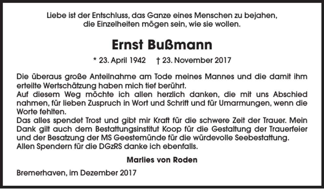 <p>Liebe ist der Entschluss, das Ganze eines Menschen zu bejahen,<br />die Einzelheiten mögen sein, wie sie wollen.</p><p>Ernst Bußmann<br />* 23. April 1942</p><p>† 23. November 2017</p><p>Die überaus große Anteilnahme am Tode meines Mannes und die damit ihm<br />erteilte Wertschätzung haben mich tief berührt.<br />Auf diesem Weg möchte ich allen herzlich danken, die mit uns Abschied<br />nahmen, für lieben Zuspruch in Wort und Schrift und für Umarmungen, wenn die<br />Worte fehlten.<br />Das alles spendet Trost und gibt mir Kraft für die schwere Zeit der Trauer. Mein<br />Dank gilt auch dem Bestattungsinstitut Koop für die Gestaltung der Trauerfeier<br />und der Besatzung der MS Geestemünde für die würdevolle Seebestattung.<br />Allen Spendern für die DGzRS danke ich ebenfalls.<br />Marlies von Roden<br />Bremerhaven, im Dezember 2017</p>