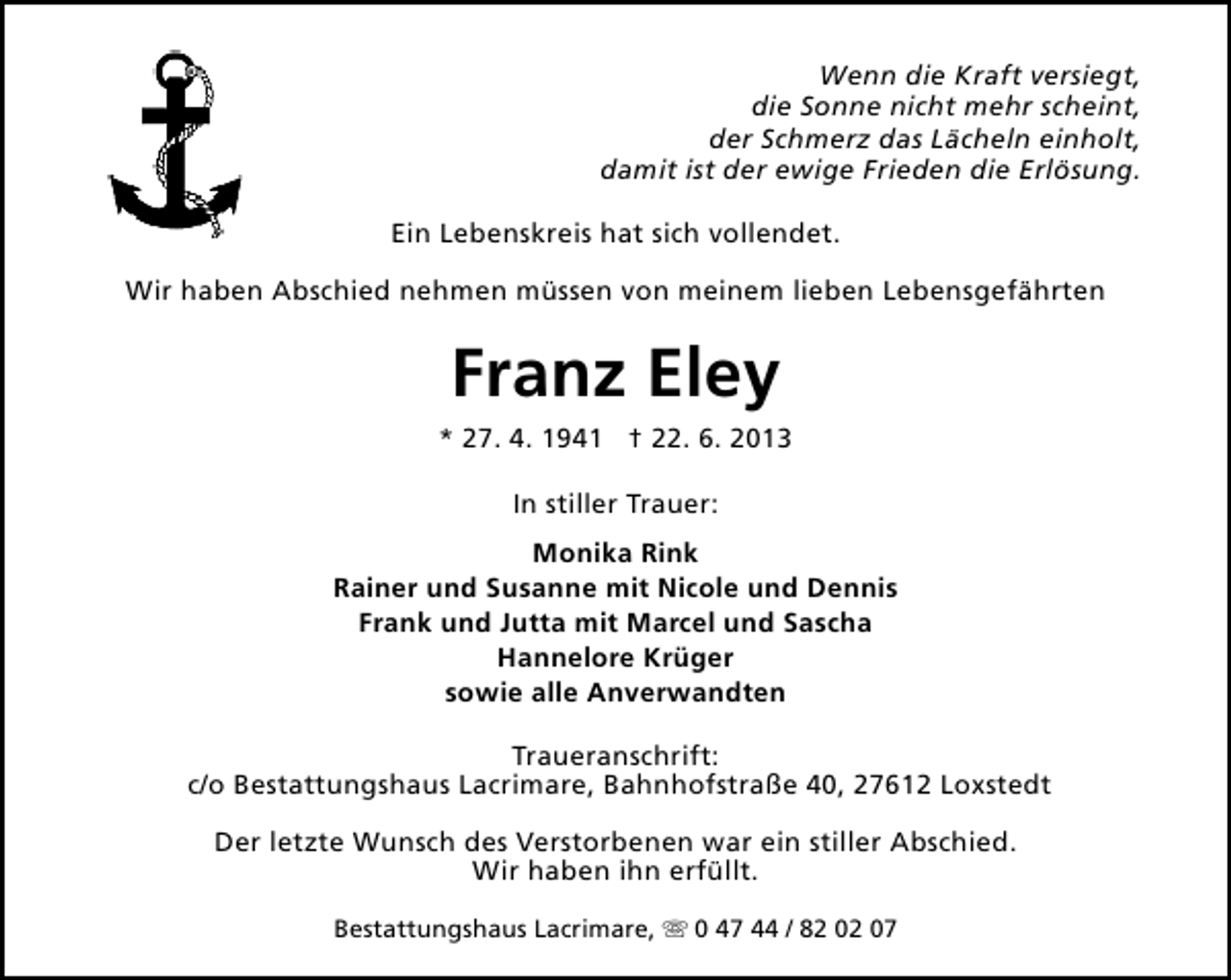 <p>Wenn die Kraft versiegt,<br />die Sonne nicht mehr scheint,<br />der Schmerz das Lächeln einholt,<br />damit ist der ewige Frieden die Erlösung.<br />Ein Lebenskreis hat sich vollendet.<br />Wir haben Abschied nehmen müssen von meinem lieben Lebensgefährten</p><p>Franz Eley<br />* 27. 4. 1941 † 22. 6. 2013<br />In stiller Trauer:<br />Monika Rink<br />Rainer und Susanne mit Nicole und Dennis<br />Frank und Jutta mit Marcel und Sascha<br />Hannelore Krüger<br />sowie alle Anverwandten<br />Traueranschrift:<br />c/o Bestattungshaus Lacrimare, Bahnhofstraße 40, 27612 Loxstedt<br />Der letzte Wunsch des Verstorbenen war ein stiller Abschied.<br />Wir haben ihn erfüllt.<br />Bestattungshaus Lacrimare, s 0 47 44 / 82 02 07</p>