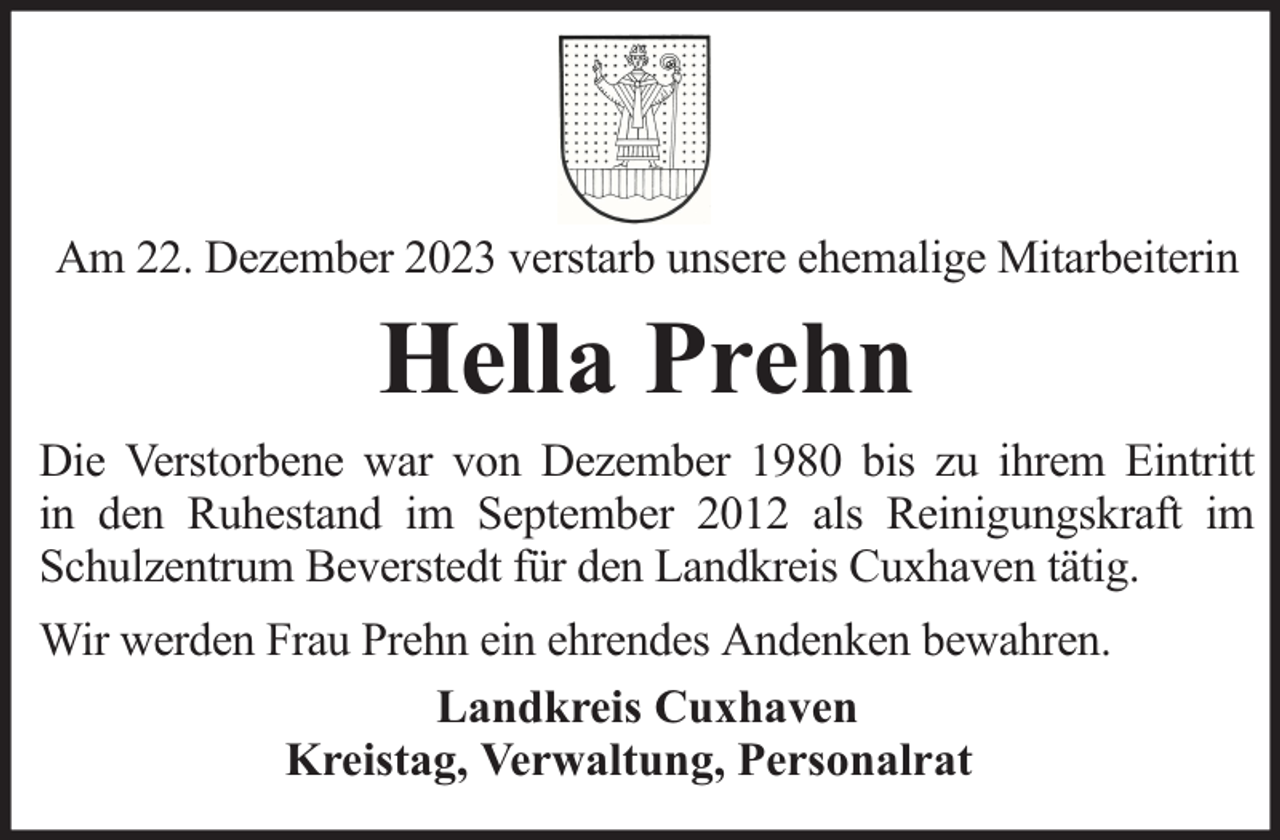 <p>Am 22. Dezember 2023 verstarb unsere ehemalige Mitarbeiterin</p><p>Hella Prehn<br />Die Verstorbene war von Dezember 1980 bis zu ihrem Eintritt<br />in den Ruhestand im September 2012 als Reinigungskraft im<br />Schulzentrum Beverstedt für den Landkreis Cuxhaven tätig.<br />Wir werden Frau Prehn ein ehrendes Andenken bewahren.<br />Landkreis Cuxhaven<br />Kreistag, Verwaltung, Personalrat</p>