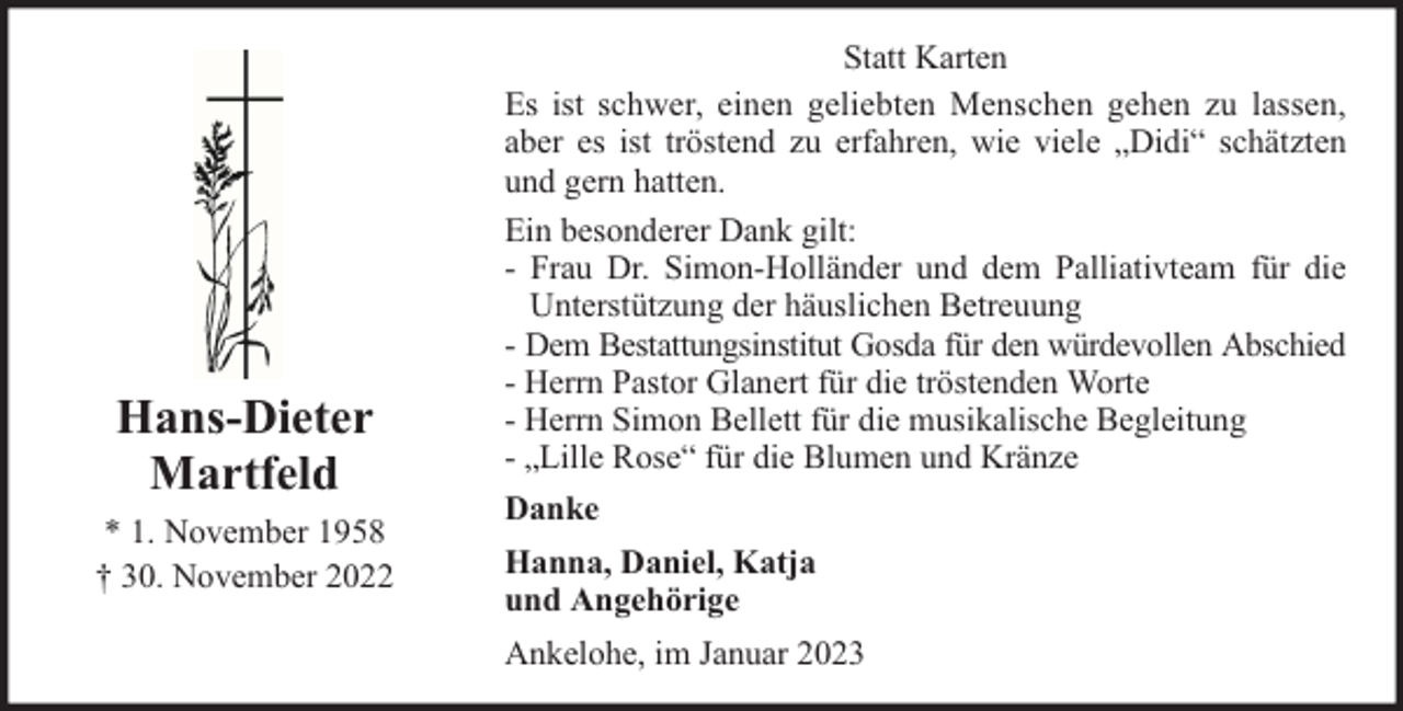 <p>Hans-Dieter<br />Martfeld<br />* 1. November 1958<br />† 30. November 2022</p><p>Statt Karten<br />Es ist schwer, einen geliebten Menschen gehen zu lassen,<br />aber es ist tröstend zu erfahren, wie viele „Didi“ schätzten<br />und gern hatten.<br />Ein besonderer Dank gilt:<br />- Frau Dr. Simon-Holländer und dem Palliativteam für die<br />Unterstützung der häuslichen Betreuung<br />- Dem Bestattungsinstitut Gosda für den würdevollen Abschied<br />- Herrn Pastor Glanert für die tröstenden Worte<br />- Herrn Simon Bellett für die musikalische Begleitung<br />- „Lille Rose“ für die Blumen und Kränze<br />Danke<br />Hanna, Daniel, Katja<br />und Angehörige<br />Ankelohe, im Januar 2023</p>