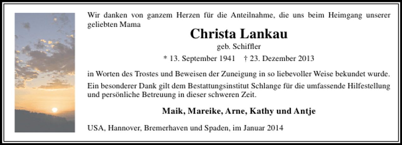 <p>Wir danken von ganzem Herzen für die Anteilnahme, die uns beim Heimgang unserer<br />geliebten Mama</p>
<p>Christa Lankau</p>
<p>geb. Schifﬂer<br />* 13. September 1941 † 23. Dezember 2013<br />in Worten des Trostes und Beweisen der Zuneigung in so liebevoller Weise bekundet wurde.<br />Ein besonderer Dank gilt dem Bestattungsinstitut Schlange für die umfassende Hilfestellung<br />und persönliche Betreuung in dieser schweren Zeit.</p>
<p>Maik, Mareike, Arne, Kathy und Antje<br />USA, Hannover, Bremerhaven und Spaden, im Januar 2014</p>