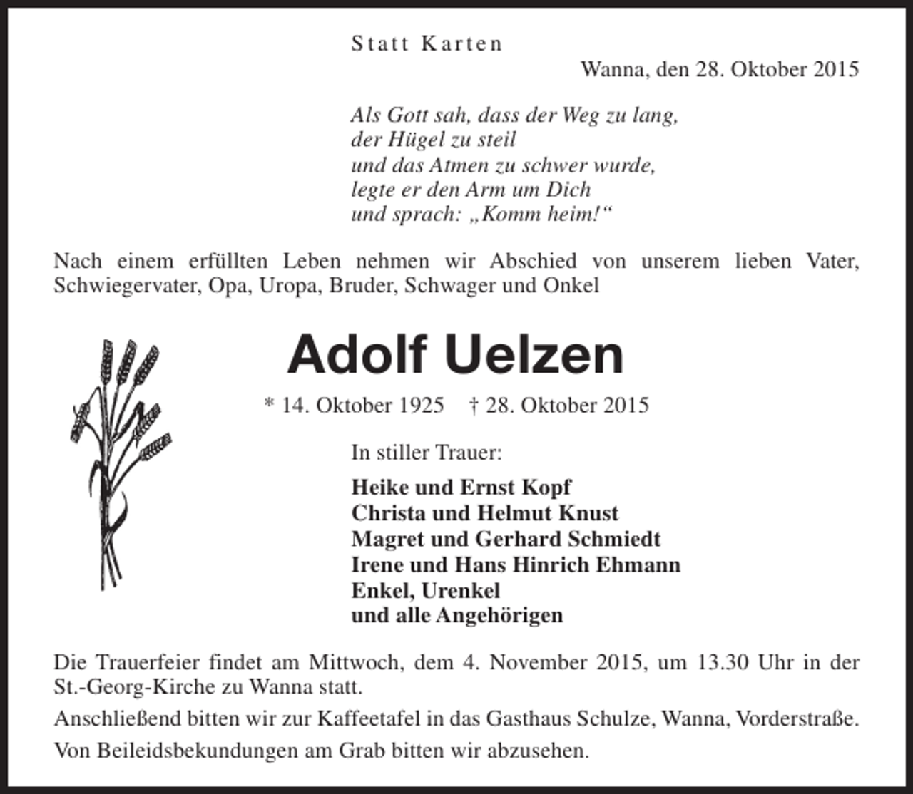 <p>Statt Karten</p><p>Wanna, den 28. Oktober 2015</p><p>Als Gott sah, dass der Weg zu lang,<br />der Hügel zu steil<br />und das Atmen zu schwer wurde,<br />legte er den Arm um Dich<br />und sprach: „Komm heim!“<br />Nach einem erfüllten Leben nehmen wir Abschied von unserem lieben Vater,<br />Schwiegervater, Opa, Uropa, Bruder, Schwager und Onkel</p><p>Adolf Uelzen</p><p>* 14. Oktober 1925</p><p>† 28. Oktober 2015</p><p>In stiller Trauer:<br />Heike und Ernst Kopf<br />Christa und Helmut Knust<br />Magret und Gerhard Schmiedt<br />Irene und Hans Hinrich Ehmann<br />Enkel, Urenkel<br />und alle Angehörigen<br />Die Trauerfeier findet am Mittwoch, dem 4. November 2015, um 13.30 Uhr in der<br />St.-Georg-Kirche zu Wanna statt.<br />Anschließend bitten wir zur Kaffeetafel in das Gasthaus Schulze, Wanna, Vorderstraße.<br />Von Beileidsbekundungen am Grab bitten wir abzusehen.</p>