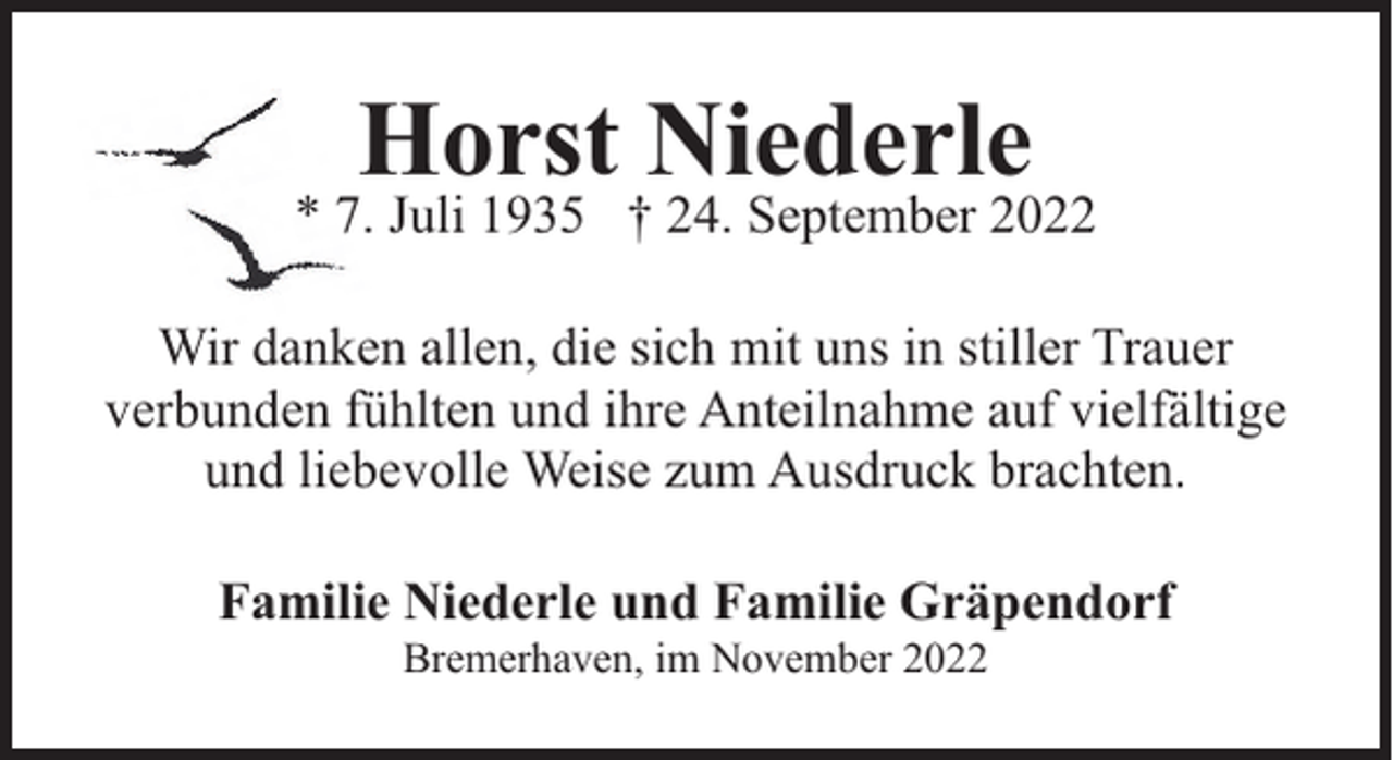 <p>Horst Niederle</p><p>* 7. Juli 1935 † 24. September 2022<br />Wir danken allen, die sich mit uns in stiller Trauer<br />verbunden fühlten und ihre Anteilnahme auf vielfältige<br />und liebevolle Weise zum Ausdruck brachten.<br />Familie Niederle und Familie Gräpendorf<br />Bremerhaven, im November 2022</p>