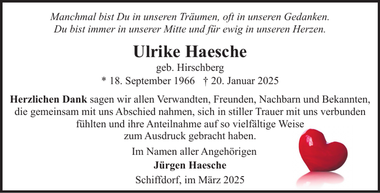 <p>Manchmal bist Du in unseren Träumen, oft in unseren Gedanken.<br />Du bist immer in unserer Mitte und für ewig in unseren Herzen.</p><p>Ulrike Haesche</p><p>geb. Hirschberg<br />* 18. September 1966 † 20. Januar 2025<br />Herzlichen Dank sagen wir allen Verwandten, Freunden, Nachbarn und Bekannten,<br />die gemeinsam mit uns Abschied nahmen, sich in stiller Trauer mit uns verbunden<br />fühlten und ihre Anteilnahme auf so vielfältige Weise<br />zum Ausdruck gebracht haben.<br />Im Namen aller Angehörigen<br />Jürgen Haesche<br />Schiffdorf, im März 2025</p>