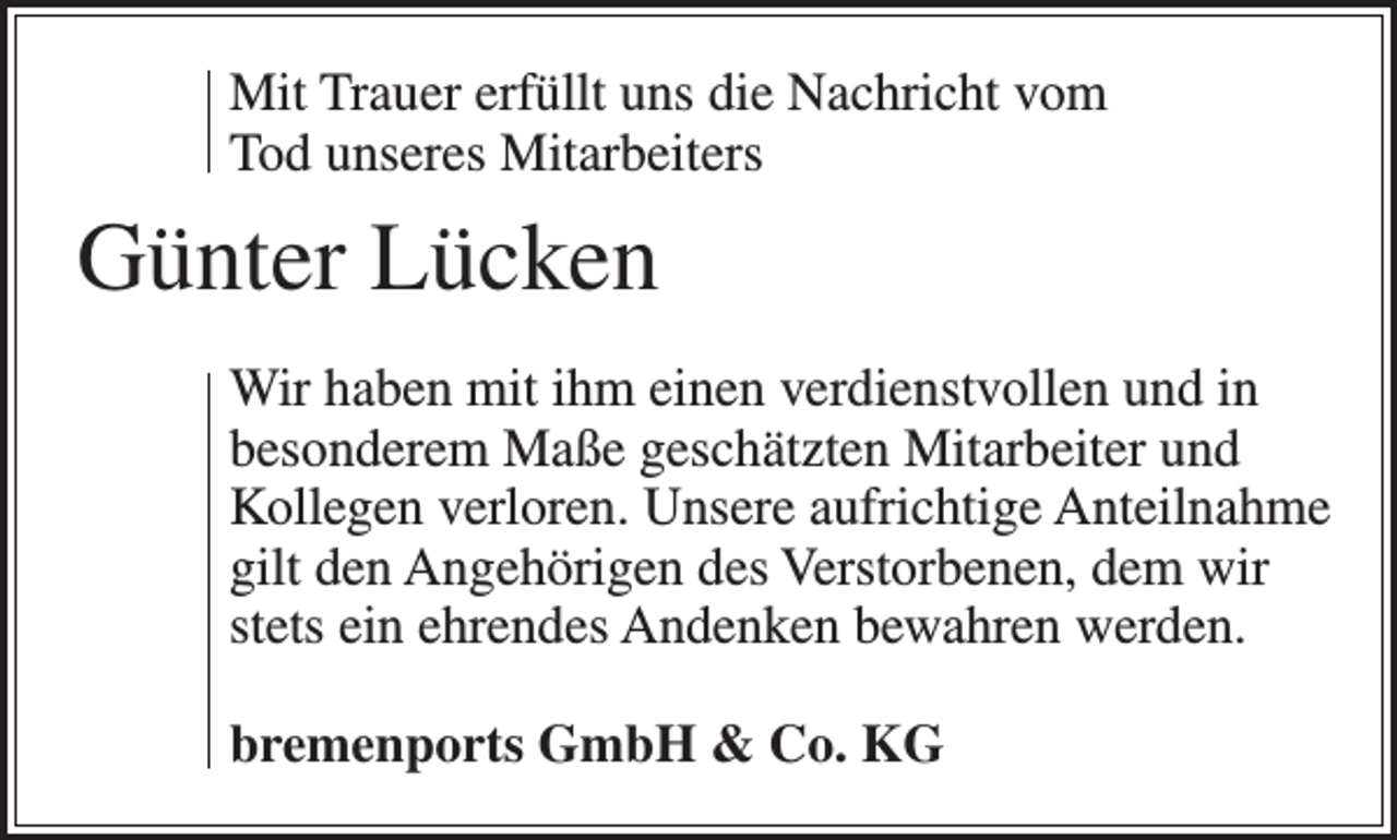 <p>Mit Trauer erfüllt uns die Nachricht vom<br />Tod unseres Mitarbeiters</p><p>Günter Lücken<br />Wir haben mit ihm einen verdienstvollen und in<br />besonderem Maße geschätzten Mitarbeiter und<br />Kollegen verloren. Unsere aufrichtige Anteilnahme<br />gilt den Angehörigen des Verstorbenen, dem wir<br />stets ein ehrendes Andenken bewahren werden.<br />bremenports GmbH &amp; Co. KG</p>