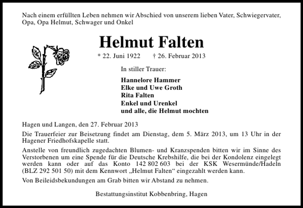 <p>Nach einem erfüllten Leben nehmen wir Abschied von unserem lieben Vater, Schwiegervater,<br />Opa, Opa Helmut, Schwager und Onkel</p><p>Helmut Falten</p><p>* 22. Juni 1922</p><p>† 26. Februar 2013</p><p>In stiller Trauer:<br />Hannelore Hammer<br />Elke und Uwe Groth<br />Rita Falten<br />Enkel und Urenkel<br />und alle, die Helmut mochten<br />Hagen und Langen, den 27. Februar 2013<br />Die Trauerfeier zur Beisetzung findet am Dienstag, dem 5. März 2013, um 13 Uhr in der<br />Hagener Friedhofskapelle statt.<br />Anstelle von freundlich zugedachten Blumen- und Kranzspenden bitten wir im Sinne des<br />Verstorbenen um eine Spende für die Deutsche Krebshilfe, die bei der Kondolenz eingelegt<br />werden kann oder auf das Konto 142 802 603 bei der KSK Wesermünde/Hadeln<br />(BLZ 292 501 50) mit dem Kennwort „Helmut Falten“ eingezahlt werden kann.<br />Von Beileidsbekundungen am Grab bitten wir Abstand zu nehmen.<br />Bestattungsinstitut Kobbenbring, Hagen</p>