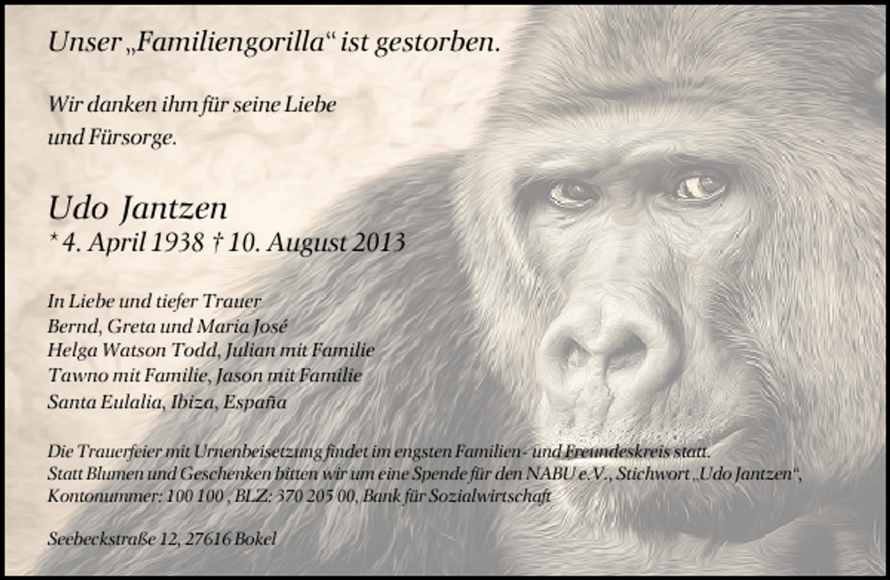 <p>Unser „Familiengorilla“ ist gestorben.<br />Wir danken ihm für seine Liebe<br />und Fürsorge.</p><p>Udo Jantzen</p><p>* 4. April 1938 † 10. August 2013</p><p>In Liebe und tiefer Trauer<br />Bernd, Greta und Maria José<br />Helga Watson Todd, Julian mit Familie<br />Tawno mit Familie, Jason mit Familie<br />Santa Eulalia, Ibiza, España<br />Die Trauerfeier mit Urnenbeisetzung findet im engsten Familien- und Freundeskreis statt.<br />Statt Blumen und Geschenken bitten wir um eine Spende für den NABU e.V., Stichwort „Udo Jantzen“,<br />Kontonummer: , BLZ: 370 205 00, Bank für Sozialwirtschaft<br />Seebeckstraße 12, 27616 Bokel</p>