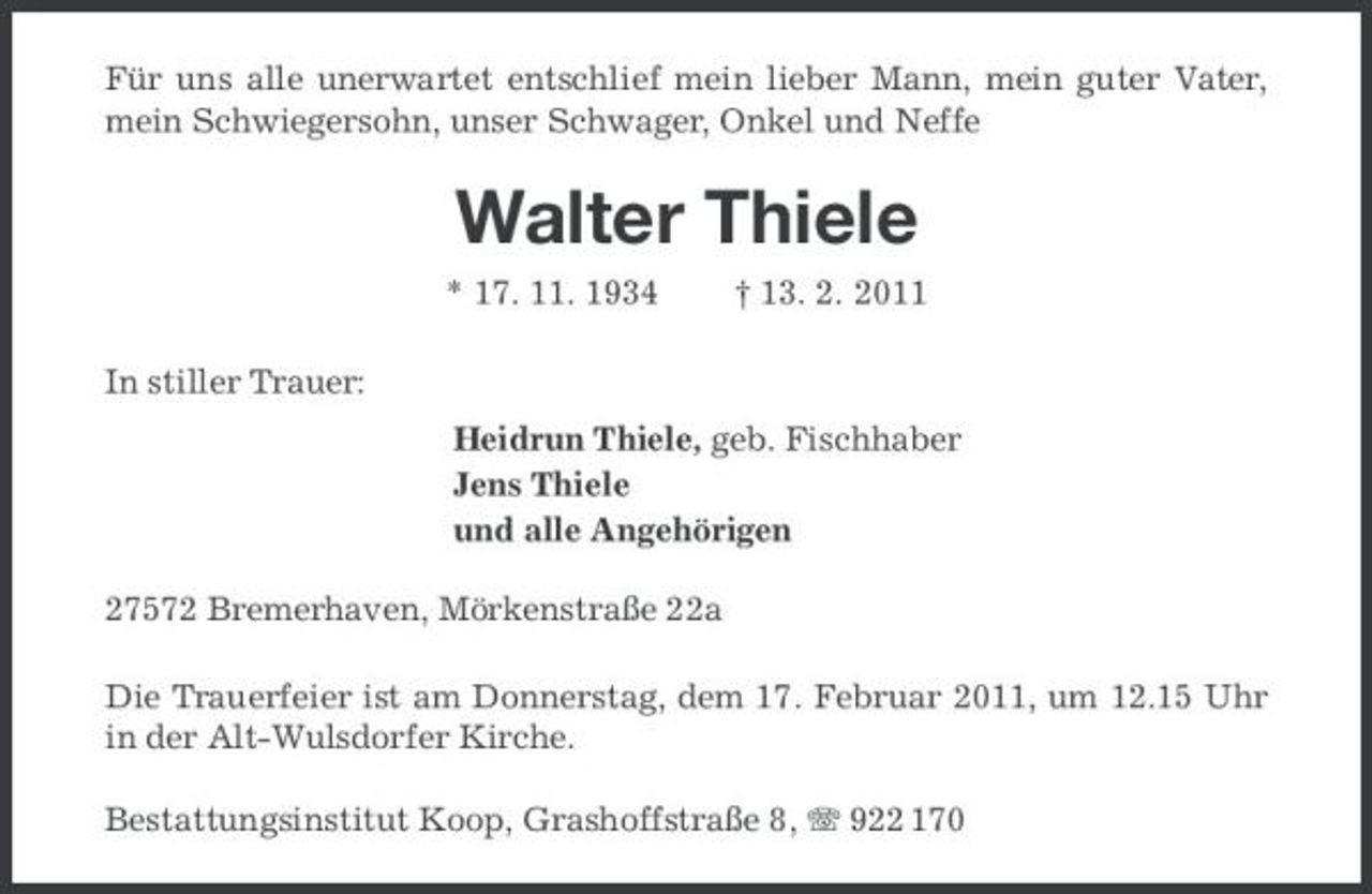 <p>Für uns alle unerwartet entschlief mein lieber Mann, mein guter Vater, mein Schwiegersohn, unser Schwager, Onkel und Neffe</p><p>Walter Thiele<br />* 17. 11. 1934 In stiller Trauer: Heidrun Thiele, geb. Fischhaber Jens Thiele und alle Angehörigen 27572 Bremerhaven, Mörkenstraße 22a Die Trauerfeier ist am Donnerstag, dem 17. Februar 2011, um 12.15 Uhr in der Alt-Wulsdorfer Kirche. Bestattungsinstitut Koop, Grashoffstraße 8, 922 170 † 13. 2. 2011</p>