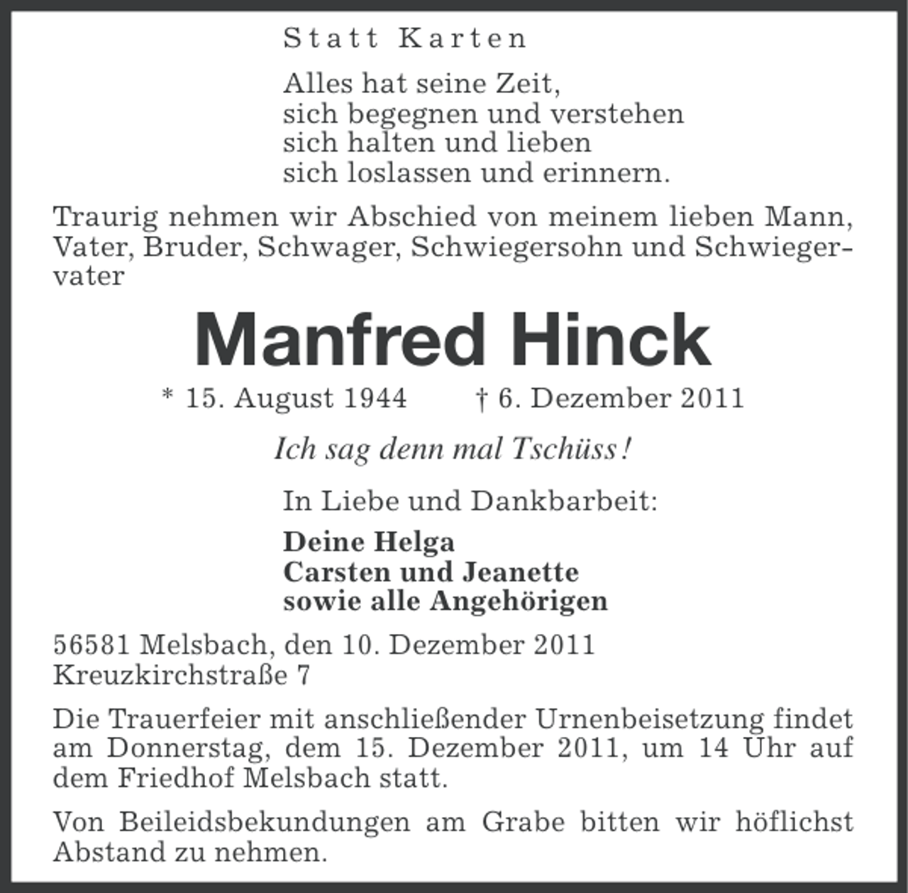 <p>Statt Karten<br />Alles hat seine Zeit,<br />sich begegnen und verstehen<br />sich halten und lieben<br />sich loslassen und erinnern.<br />Traurig nehmen wir Abschied von meinem lieben Mann,<br />Vater, Bruder, Schwager, Schwiegersohn und Schwiegervater</p><p>Manfred Hinck<br />* 15. August 1944</p><p>† 6. Dezember 2011</p><p>Ich sag denn mal Tschüss !<br />In Liebe und Dankbarbeit:<br />Deine Helga<br />Carsten und Jeanette<br />sowie alle Angehörigen<br />56581 Melsbach, den 10. Dezember 2011<br />Kreuzkirchstraße 7<br />Die Trauerfeier mit anschließender Urnenbeisetzung findet<br />am Donnerstag, dem 15. Dezember 2011, um 14 Uhr auf<br />dem Friedhof Melsbach statt.<br />Von Beileidsbekundungen am Grabe bitten wir höflichst<br />Abstand zu nehmen.</p>