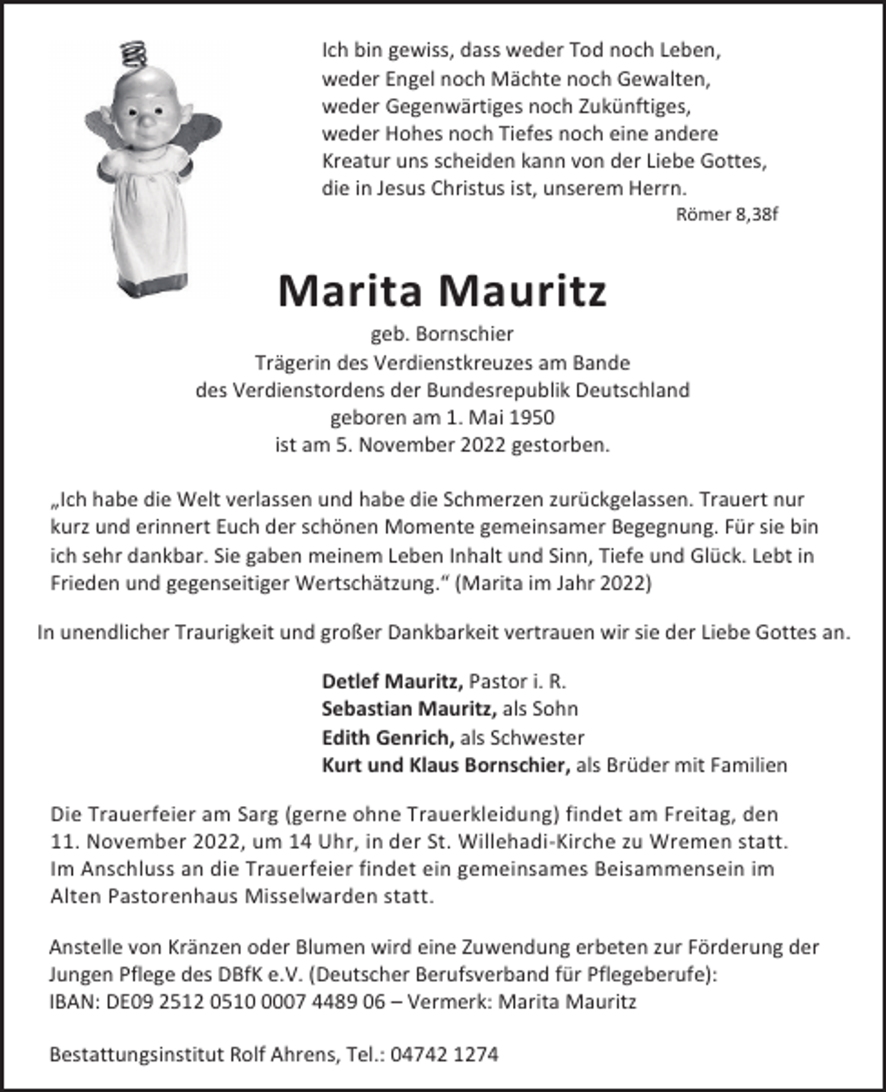 <p>Ich bin gewiss, dass weder Tod noch Leben,<br />weder Engel noch Mächte noch Gewalten,<br />weder Gegenwärtiges noch Zukünftiges,<br />weder Hohes noch Tiefes noch eine andere<br />Kreatur uns scheiden kann von der Liebe Gottes,<br />die in Jesus Christus ist, unserem Herrn.</p><p>Römer 8,38f</p><p>Marita Mauritz</p><p>geb. Bornschier<br />Trägerin des Verdienstkreuzes am Bande<br />des Verdienstordens der Bundesrepublik Deutschland<br />geboren am 1. Mai 1950<br />ist am 5. November 2022 gestorben.<br />„Ich habe die Welt verlassen und habe die Schmerzen zurückgelassen. Trauert nur<br />kurz und erinnert Euch der schönen Momente gemeinsamer Begegnung. Für sie bin<br />ich sehr dankbar. Sie gaben meinem Leben Inhalt und Sinn, Tiefe und Glück. Lebt in<br />Frieden und gegenseitiger Wertschätzung.“ (Marita im Jahr 2022)<br />In unendlicher Traurigkeit und großer Dankbarkeit vertrauen wir sie der Liebe Gottes an.<br />Detlef Mauritz, Pastor i. R.<br />Sebastian Mauritz, als Sohn<br />Edith Genrich, als Schwester<br />Kurt und Klaus Bornschier, als Brüder mit Familien<br />Die Trauerfeier am Sarg (gerne ohne Trauerkleidung) findet am Freitag, den<br />11. November 2022, um 14 Uhr, in der St. Willehadi-Kirche zu Wremen statt.<br />Im Anschluss an die Trauerfeier findet ein gemeinsames Beisammensein im<br />Alten Pastorenhaus Misselwarden statt.<br />Anstelle von Kränzen oder Blumen wird eine Zuwendung erbeten zur Förderung der<br />Jungen Pflege des DBfK e.V. (Deutscher Berufsverband für Pflegeberufe):<br />IBAN: DE09 2512 051007 4489 06 – Vermerk: Marita Mauritz<br />Bestattungsinstitut Rolf Ahrens, Tel.: 04742 1274</p>
