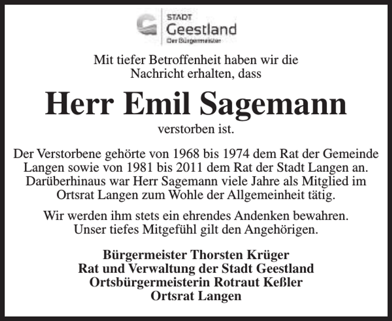<p>Mit tiefer Betroffenheit haben wir die<br />Nachricht erhalten, dass</p>
<p>Herr Emil Sagemann<br />verstorben ist.</p>
<p>Der Verstorbene gehörte von 1968 bis 1974 dem Rat der Gemeinde<br />Langen sowie von 1981 bis 2011 dem Rat der Stadt Langen an.<br />Darüberhinaus war Herr Sagemann viele Jahre als Mitglied im<br />Ortsrat Langen zum Wohle der Allgemeinheit tätig.<br />Wir werden ihm stets ein ehrendes Andenken bewahren.<br />Unser tiefes Mitgefühl gilt den Angehörigen.<br />Bürgermeister Thorsten Krüger<br />Rat und Verwaltung der Stadt Geestland<br />Ortsbürgermeisterin Rotraut Keßler<br />Ortsrat Langen</p>