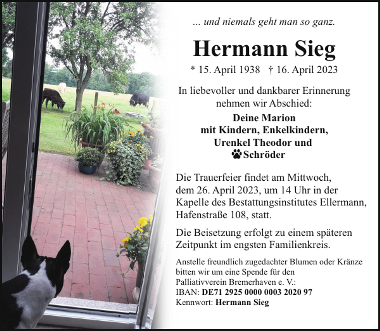 <p>... und niemals geht man so ganz.</p><p>Hermann Sieg</p><p>* 15. April 1938 † 16. April 2023<br />In liebevoller und dankbarer Erinnerung<br />nehmen wir Abschied:<br />Deine Marion<br />mit Kindern, Enkelkindern,<br />Urenkel Theodor und<br />Schröder<br />Die Trauerfeier findet am Mittwoch,<br />dem 26. April 2023, um 14 Uhr in der<br />Kapelle des Bestattungsinstitutes Ellermann,<br />Hafenstraße 108, statt.<br />Die Beisetzung erfolgt zu einem späteren<br />Zeitpunkt im engsten Familienkreis.<br />Anstelle freundlich zugedachter Blumen oder Kränze<br />bitten wir um eine Spende für den<br />Palliativverein Bremerhaven e. V.:<br />IBAN: DE71 2925 03 2020 97<br />Kennwort: Hermann Sieg</p>