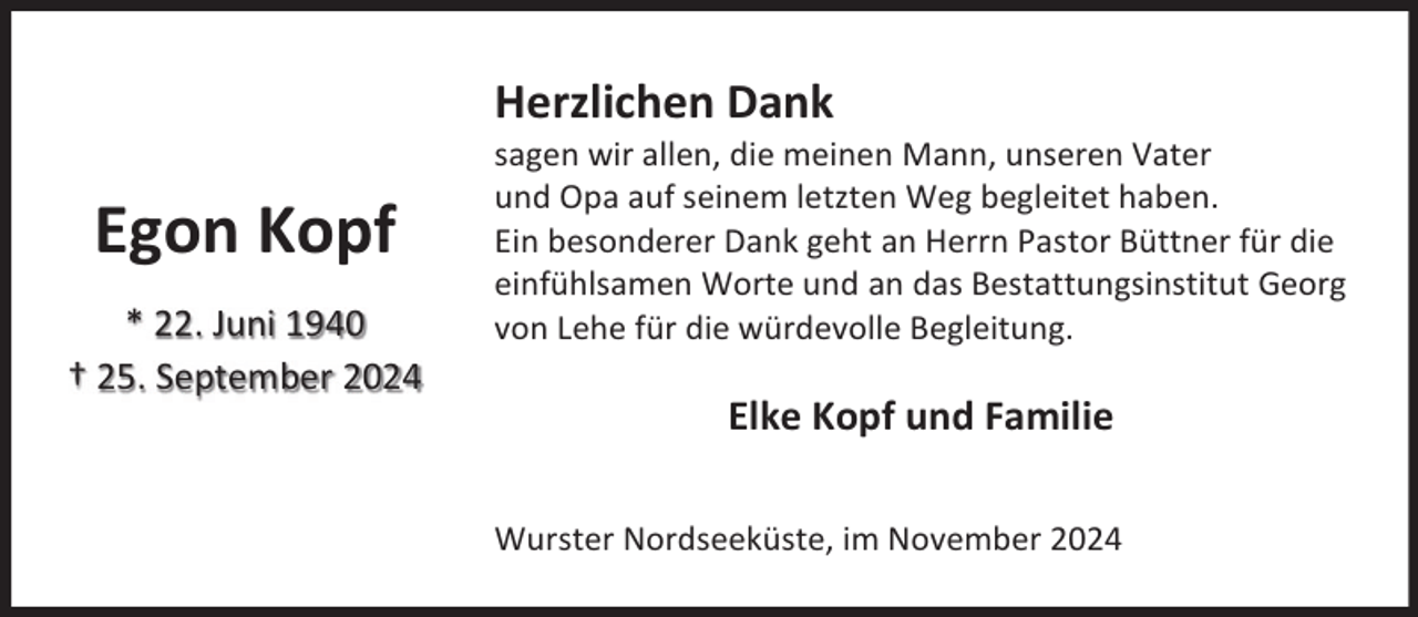 <p>Herzlichen Dank</p><p>Egon Kopf<br />* 22. Juni 1940<br />† 25. September 2024</p><p>sagen wir allen, die meinen Mann, unseren Vater<br />und Opa auf seinem letzten Weg begleitet haben.<br />Ein besonderer Dank geht an Herrn Pastor Büttner für die<br />einfühlsamen Worte und an das Bestattungsinstitut Georg<br />von Lehe für die würdevolle Begleitung.</p><p>Elke Kopf und Familie<br />Wurster Nordseeküste, im November 2024</p>