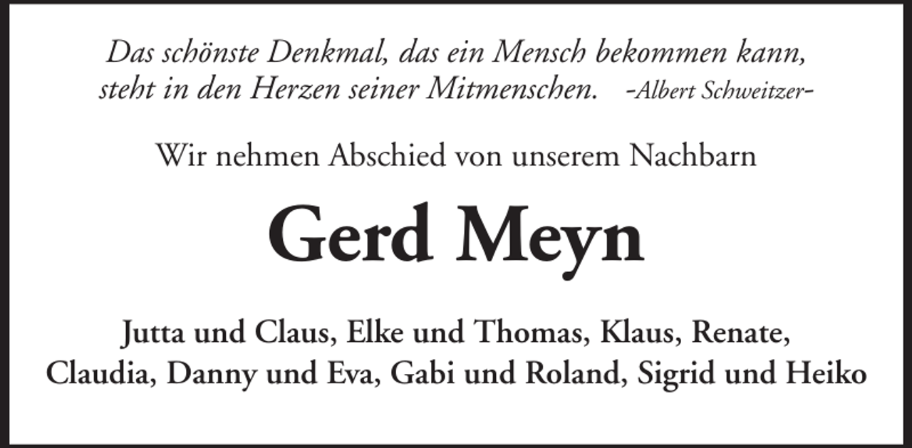 <p>Das schönste Denkmal, das ein Mensch bekommen kann,<br />steht in den Herzen seiner Mitmenschen. -Albert SchweitzerWir nehmen Abschied von unserem Nachbarn</p><p>Gerd Meyn<br />Jutta und Claus, Elke und Thomas, Klaus, Renate,<br />Claudia, Danny und Eva, Gabi und Roland, Sigrid und Heiko</p>