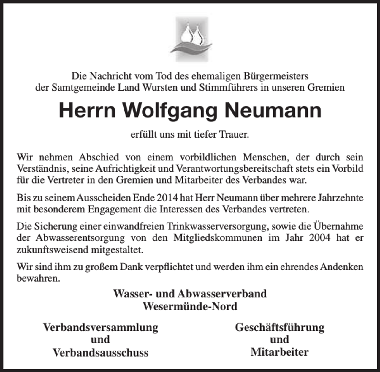 <p>Die Nachricht vom Tod des ehemaligen Bürgermeisters<br />der Samtgemeinde Land Wursten und Stimmführers in unseren Gremien</p><p>Herrn Wolfgang Neumann<br />erfüllt uns mit tiefer Trauer.<br />Wir nehmen Abschied von einem vorbildlichen Menschen, der durch sein<br />Verständnis, seine Aufrichtigkeit und Verantwortungsbereitschaft stets ein Vorbild<br />für die Vertreter in den Gremien und Mitarbeiter des Verbandes war.<br />Bis zu seinem Ausscheiden Ende 2014 hat Herr Neumann über mehrere Jahrzehnte<br />mit besonderem Engagement die Interessen des Verbandes vertreten.<br />Die Sicherung einer einwandfreien Trinkwasserversorgung, sowie die Übernahme<br />der Abwasserentsorgung von den Mitgliedskommunen im Jahr 2004 hat er<br />zukunftsweisend mitgestaltet.<br />Wir sind ihm zu großem Dank verpflichtet und werden ihm ein ehrendes Andenken<br />bewahren.</p><p>Wasser- und Abwasserverband<br />Wesermünde-Nord<br />Verbandsversammlung<br />und<br />Verbandsausschuss</p><p>Geschäftsführung<br />und<br />Mitarbeiter</p>