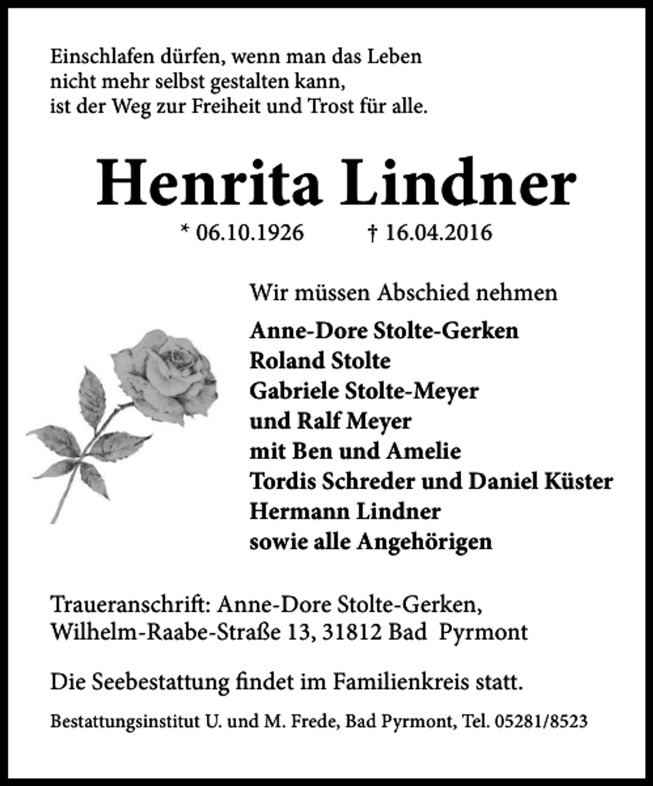 <p>Einschlafen dürfen, wenn man das Leben<br />nicht mehr selbst gestalten kann,<br />ist der Weg zur Freiheit und Trost für alle.</p><p>Henrita Lindner<br />* 06.10.1926</p><p>† 16.04.2016</p><p>Wir müssen Abschied nehmen<br />Anne-Dore Stolte-Gerken<br />Roland Stolte<br />Gabriele Stolte-Meyer<br />und Ralf Meyer<br />mit Ben und Amelie<br />Tordis Schreder und Daniel Küster<br />Hermann Lindner<br />sowie alle Angehörigen<br />Traueranschrift: Anne-Dore Stolte-Gerken,<br />Wilhelm-Raabe-Straße 13, 31812 Bad Pyrmont<br />Die Seebestattung findet im Familienkreis statt.<br />Bestattungsinstitut U. und M. Frede, Bad Pyrmont, Tel. 05281/8523</p>