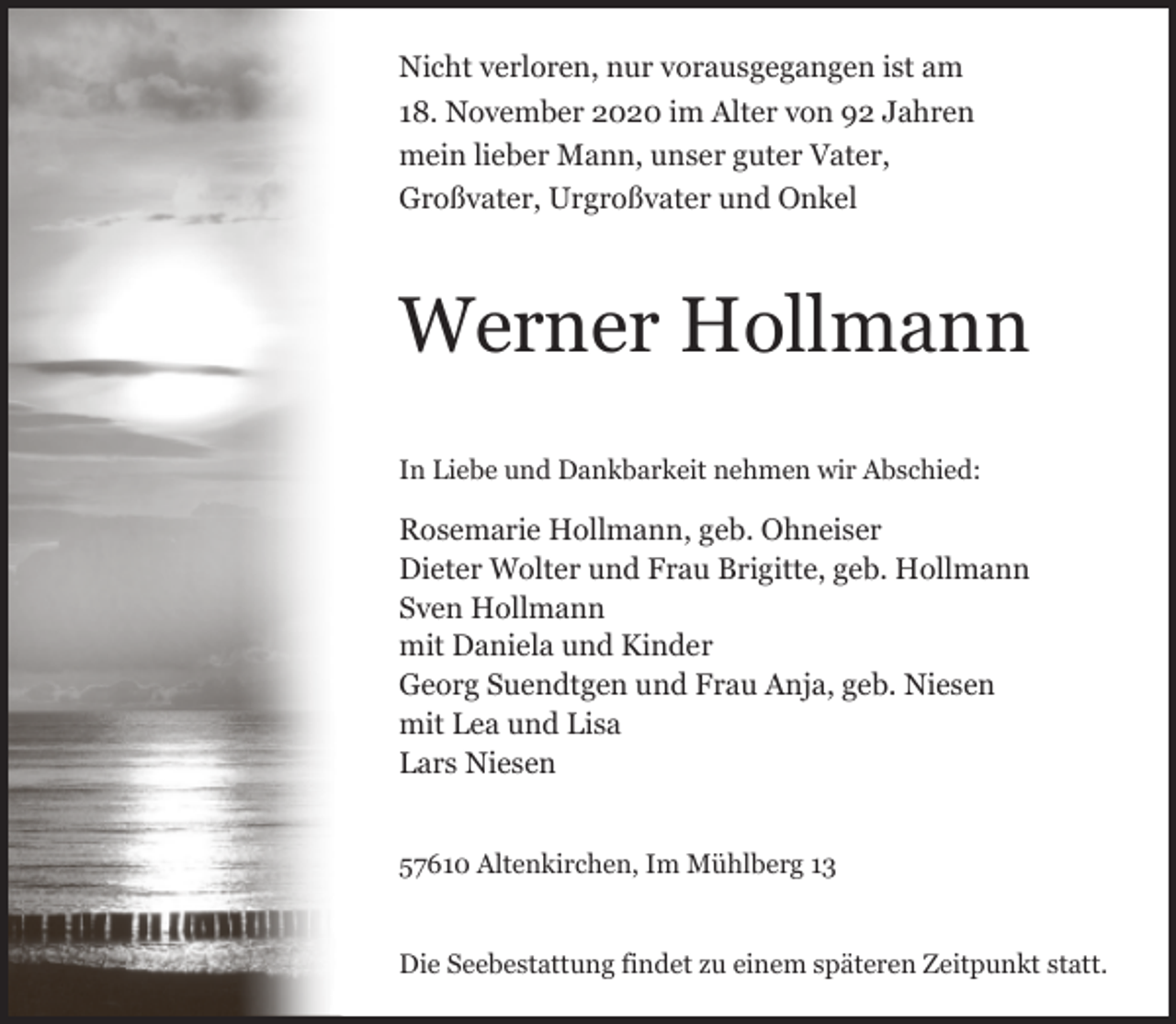 <p>Nicht verloren, nur vorausgegangen ist am<br />18. November 2020 im Alter von 92 Jahren<br />mein lieber Mann, unser guter Vater,<br />Großvater, Urgroßvater und Onkel</p><p>Werner Hollmann<br />In Liebe und Dankbarkeit nehmen wir Abschied:</p><p>Rosemarie Hollmann, geb. Ohneiser<br />Dieter Wolter und Frau Brigitte, geb. Hollmann<br />Sven Hollmann<br />mit Daniela und Kinder<br />Georg Suendtgen und Frau Anja, geb. Niesen<br />mit Lea und Lisa<br />Lars Niesen<br />57610 Altenkirchen, Im Mühlberg 13<br />Die Seebestattung findet zu einem späteren Zeitpunkt statt.</p>