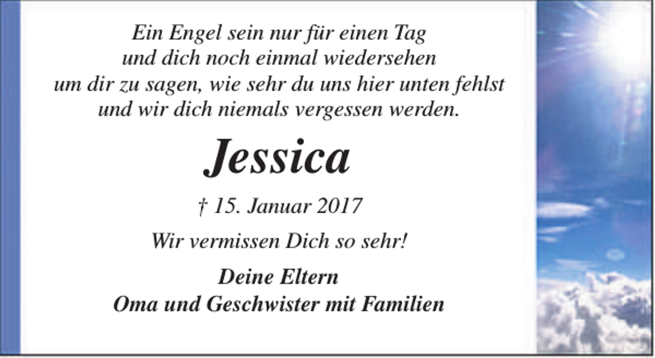 <p>Ein Engel sein nur für einen Tag<br />und dich noch einmal wiedersehen<br />um dir zu sagen, wie sehr du uns hier unten fehlst<br />und wir dich niemals vergessen werden.</p><p>Jessica<br />† 15. Januar 2017<br />Wir vermissen Dich so sehr!<br />Deine Eltern<br />Oma und Geschwister mit Familien</p>