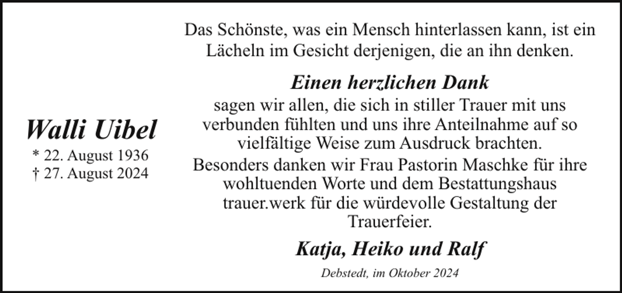 <p>Das Schönste, was ein Mensch hinterlassen kann, ist ein<br />Lächeln im Gesicht derjenigen, die an ihn denken.</p><p>Einen herzlichen Dank</p><p>Walli Uibel<br />* 22. August 1936<br />† 27. August 2024</p><p>sagen wir allen, die sich in stiller Trauer mit uns<br />verbunden fühlten und uns ihre Anteilnahme auf so<br />vielfältige Weise zum Ausdruck brachten.<br />Besonders danken wir Frau Pastorin Maschke für ihre<br />wohltuenden Worte und dem Bestattungshaus<br />trauer.werk für die würdevolle Gestaltung der<br />Trauerfeier.</p><p>Katja, Heiko und Ralf<br />Debstedt, im Oktober 2024</p>