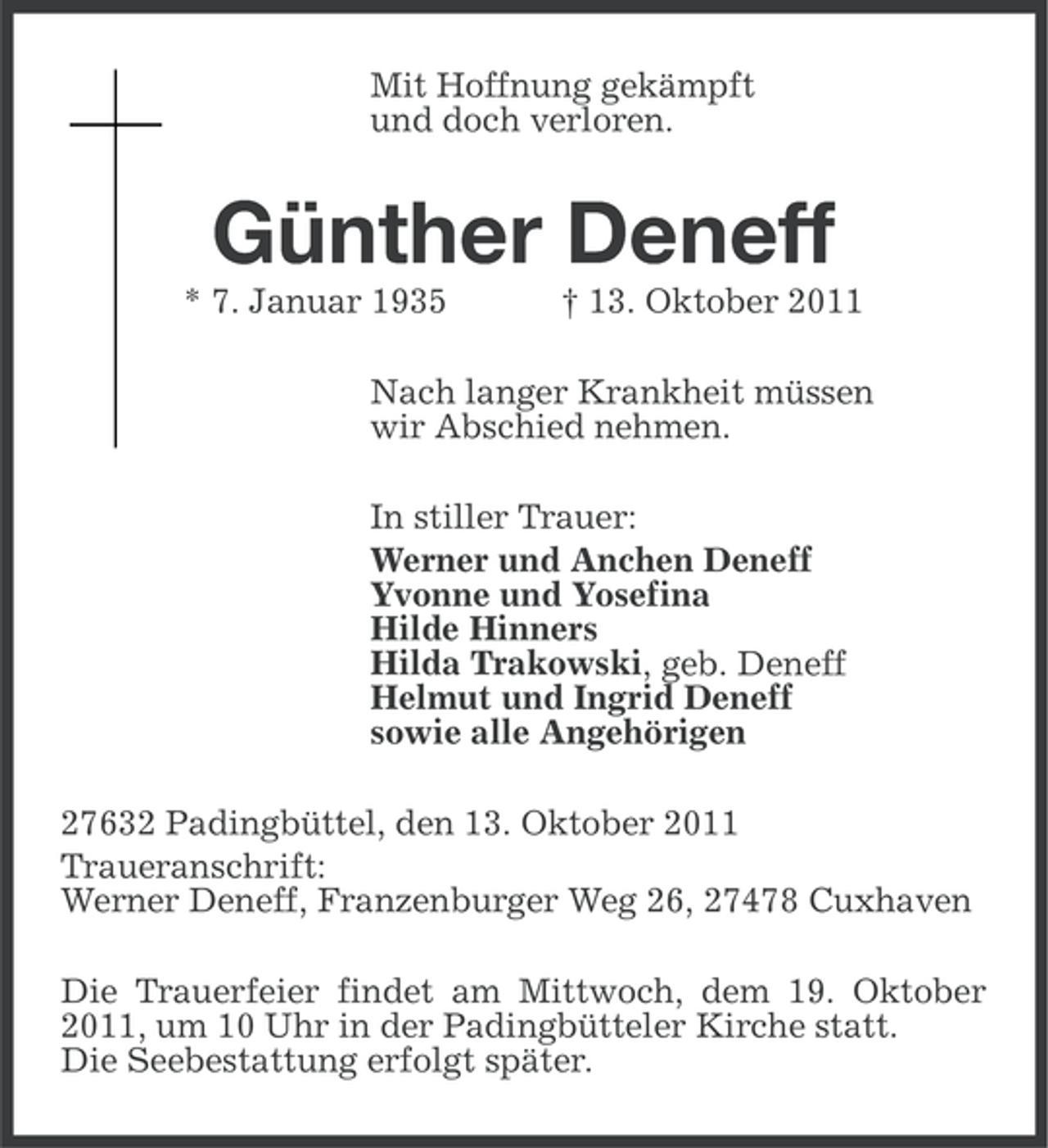 <p>Mit Hoffnung gekämpft<br />und doch verloren.</p><p>Günther Deneff<br />* 7. Januar 1935</p><p>† 13. Oktober 2011</p><p>Nach langer Krankheit müssen<br />wir Abschied nehmen.<br />In stiller Trauer:<br />Werner und Anchen Deneff<br />Yvonne und Yosefina<br />Hilde Hinners<br />Hilda Trakowski, geb. Deneff<br />Helmut und Ingrid Deneff<br />sowie alle Angehörigen<br />27632 Padingbüttel, den 13. Oktober 2011<br />Traueranschrift:<br />Werner Deneff, Franzenburger Weg 26, 27478 Cuxhaven<br />Die Trauerfeier findet am Mittwoch, dem 19. Oktober<br />2011, um 10 Uhr in der Padingbütteler Kirche statt.<br />Die Seebestattung erfolgt später.</p>