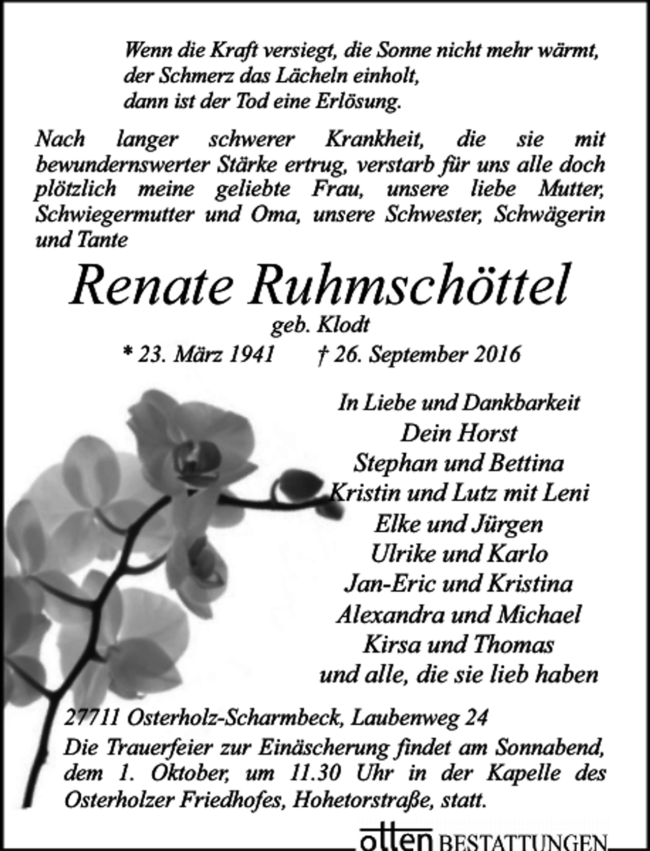 <p>Wenn die Kraft versiegt, die Sonne nicht mehr wärmt,<br />der Schmerz das Lächeln einholt,<br />dann ist der Tod eine Erlösung.</p>
<p>Nach langer schwerer Krankheit, die sie mit<br />bewundernswerter Stärke ertrug, verstarb für uns alle doch<br />plötzlich meine geliebte Frau, unsere liebe Mutter,<br />Schwiegermutter und Oma, unsere Schwester, Schwägerin<br />und Tante</p>
<p>Renate Ruhmschöttel<br />geb. Klodt<br />* 23. März 1941<br />† 26. September 2016<br />In Liebe und Dankbarkeit</p>
<p>Dein Horst<br />Stephan und Bettina<br />Kristin und Lutz mit Leni<br />Elke und Jürgen<br />Ulrike und Karlo<br />Jan-Eric und Kristina<br />Alexandra und Michael<br />Kirsa und Thomas<br />und alle, die sie lieb haben<br />27711 Osterholz-Scharmbeck, Laubenweg 24<br />Die Trauerfeier zur Einäscherung findet am Sonnabend,<br />dem 1. Oktober, um 11.30 Uhr in der Kapelle des<br />Osterholzer Friedhofes, Hohetorstraße, statt.</p>