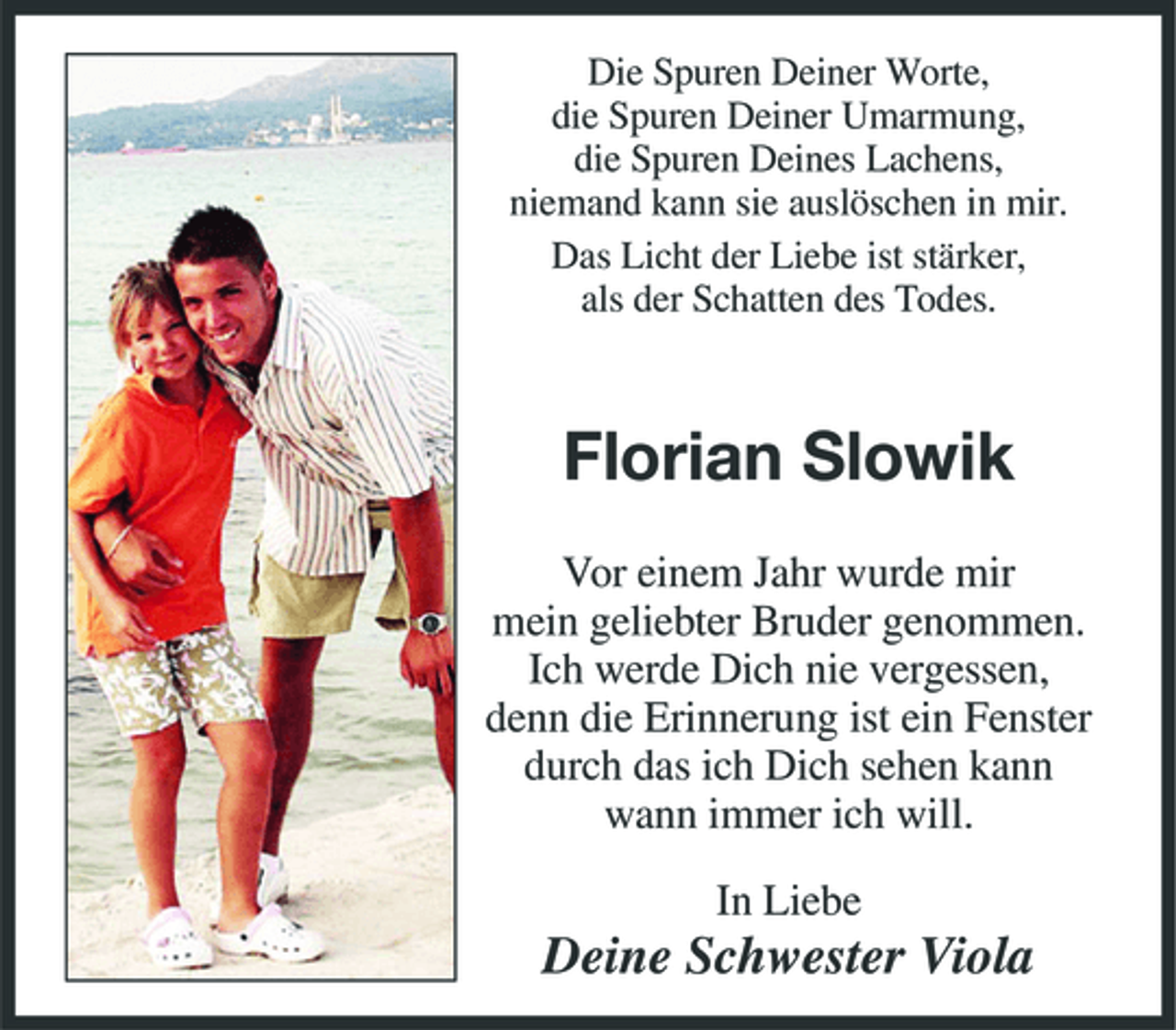 <p>Die Spuren Deiner Worte, die Spuren Deiner Umarmung, die Spuren Deines Lachens, niemand kann sie auslöschen in mir. Das Licht der Liebe ist stärker, als der Schatten des Todes.</p><p>Florian Slowik<br />Vor einem Jahr wurde mir mein geliebter Bruder genommen. Ich werde Dich nie vergessen, denn die Erinnerung ist ein Fenster durch das ich Dich sehen kann wann immer ich will. In Liebe</p><p>Deine Schwester Viola</p>