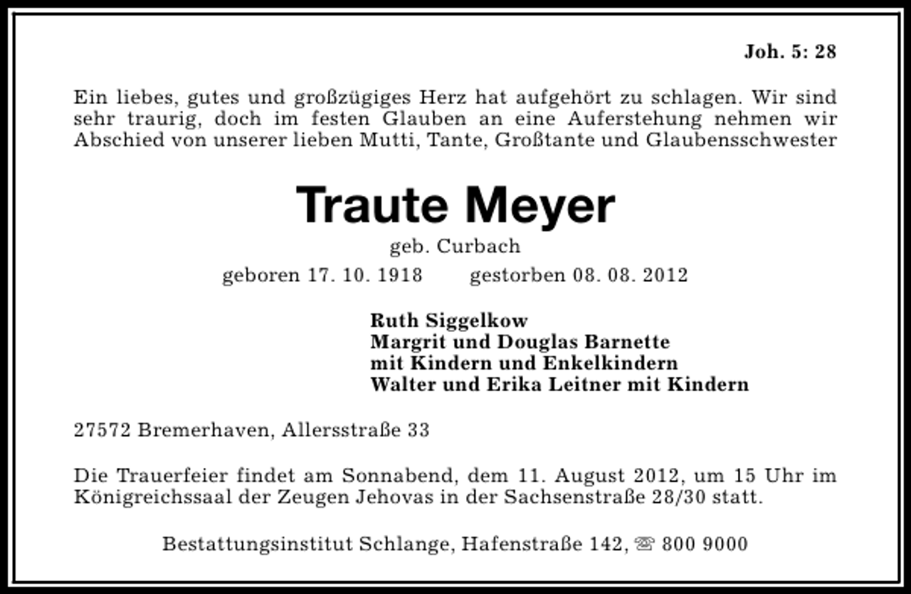 <p>Joh. 5: 28<br />Ein liebes, gutes und großzügiges Herz hat aufgehört zu schlagen. Wir sind<br />sehr traurig, doch im festen Glauben an eine Auferstehung nehmen wir<br />Abschied von unserer lieben Mutti, Tante, Großtante und Glaubensschwester</p><p>Traute Meyer</p><p>geb. Curbach<br />geboren 17. 10. 1918<br />gestorben 08. 08. 2012<br />Ruth Siggelkow<br />Margrit und Douglas Barnette<br />mit Kindern und Enkelkindern<br />Walter und Erika Leitner mit Kindern<br />27572 Bremerhaven, Allersstraße 33<br />Die Trauerfeier findet am Sonnabend, dem 11. August 2012, um 15 Uhr im<br />Königreichssaal der Zeugen Jehovas in der Sachsenstraße 28/30 statt.<br />Bestattungsinstitut Schlange, Hafenstraße 142, s 800 9000</p>